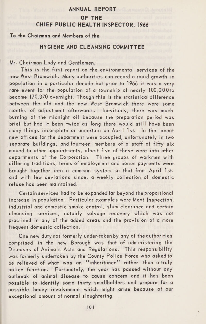 ANNUAL REPORT OF THE CHIEF PUBLIC HEALTH INSPECTOR, 1966 To the Chairman and Members of the HYGIENE AND CLEANSING COMMITTEE Mr. Chairman Lady and Gentlemen, This is the first report on the environmental services of the new West Bromwich. Many authorities can record a rapid growth in population in a particular decade but prior to 1966 it was a very rare event for the population of a township of nearly 100,00 0 to become 170,370 overnight. Though this is the statistical difference between the old and the new West Bromwich there were some months of adjustment afterwards. Inevitably, there was much burning of the midnight oil because the preparation period was brief but had it been twice as long there would still have been many things incomplete or uncertain on April 1st. In the event new offices for the department were occupied, unfortunately in two separate buildings, and fourteen members of a staff of fifty six moved to other appointments, albeit five of these were into other departments of the Corporation. Three groups of workmen with differing traditions, terms of employment and bonus payments were brought together into a common system so that from April 1st. and with few deviations since, a weekly collection of domestic refuse has been maintained. Certain services had to be expanded far beyond the proportional increase in population. Particular examples were Meat Inspection, industrial and domestic smoke control, slum clearance and certain cleansing services, notably salvage recovery which was not practised in any of the added areas and the provision of a more frequent domestic collection. One new duty not formerly under-taken by any of the authorities comprised in the new Borough was that of administering the Diseases of Animals Acts and Regulations. This responsibility was formerly undertaken by the County Police Force who asked to be relieved of what was an “inheritance” rather than a truly police function. Fortunately, the year has passed without any outbreak of animal disease to cause concern and it has been possible to identify some thirty smallholders and prepare for a possible heavy involvement which might arise because of our exceptional amount of normal slaughtering.