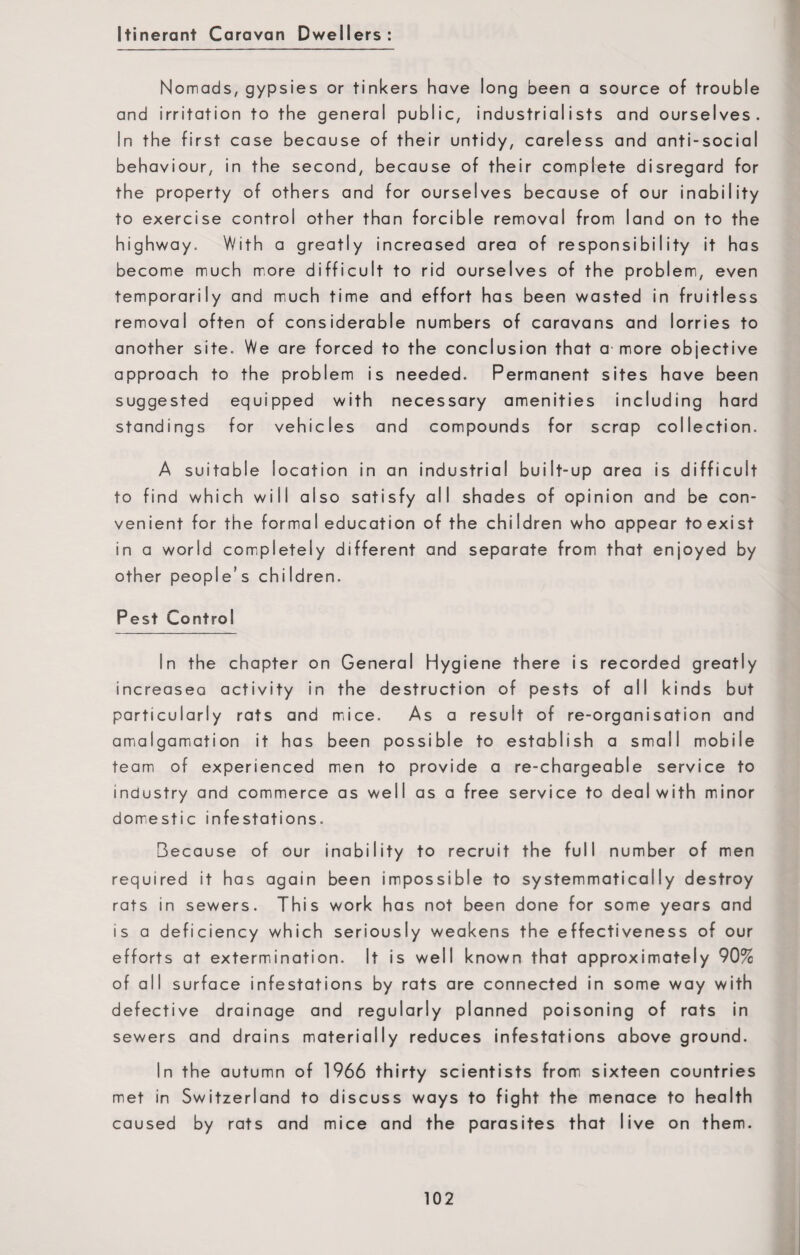 Itinerant Caravan Dwellers: Nomads, gypsies or tinkers have long been a source of trouble and irritation to the general public, industrialists and ourselves. In the first case because of their untidy, careless and anti-social behaviour, in the second, because of their complete disregard for the property of others and for ourselves because of our inability to exercise control other than forcible removal from land on to the highway. With a greatly increased area of responsibility it has become much more difficult to rid ourselves of the problem, even temporarily and much time and effort has been wasted in fruitless removal often of considerable numbers of caravans and lorries to another site. We are forced to the conclusion that a more objective approach to the problem is needed. Permanent sites have been suggested equipped with necessary amenities including hard standings for vehicles and compounds for scrap collection. A suitable location in an industrial built-up area is difficult to find which will also satisfy all shades of opinion and be con¬ venient for the formal education of the children who appear toexist in a world completely different and separate from that enjoyed by other people’s children. Pest Control In the chapter on General Hygiene there is recorded greatly increasea activity in the destruction of pests of all kinds but particularly rats and mice. As a result of re-organisation and amalgamation it has been possible to establish a small mobile team of experienced men to provide a re-chargeable service to industry and commerce as well as a free service to deal with minor domestic infestations. Because of our inability to recruit the full number of men required it has again been impossible to systemmaticaiIy destroy rats in sewers. This work has not been done for some years and is a deficiency which seriously weakens the effectiveness of our efforts at extermination. It is well known that approximately 90% of all surface infestations by rats are connected in some way with defective drainage and regularly planned poisoning of rats in sewers and drains materially reduces infestations above ground. In the autumn of 1966 thirty scientists from sixteen countries met in Switzerland to discuss ways to fight the menace to health caused by rats and mice and the parasites that live on them.