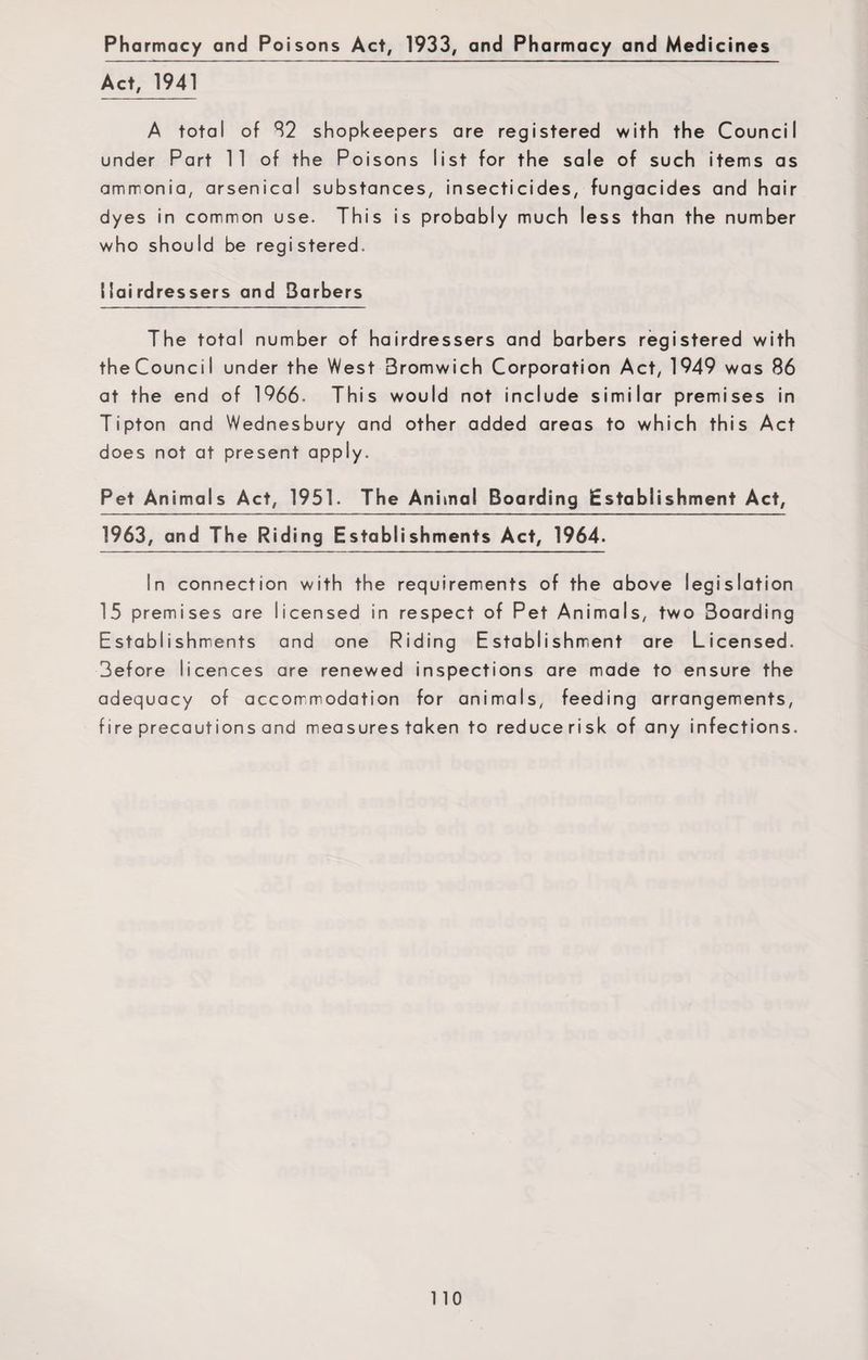 Pharmacy and Poisons Act# 1933, and Pharmacy and Medicines Act, 1941 A total of 82 shopkeepers are registered with the Council under Part 11 of the Poisons list for the sale of such items as ammonia, arsenical substances, insecticides, fungacides and hair dyes in common use. This is probably much less than the number who should be registered. Hairdressers and Barbers The total number of hairdressers and barbers registered with theCouncil under the West Bromwich Corporation Act, 1949 was 86 at the end of 1966. This would not include similar premises in Tipton and Wednesbury and other added areas to which this Act does not at present apply. Pet Animals Act, 1951. The Animal Boarding Establishment Act, 1963, and The Riding Establishments Act, 1964. In connection with the requirements of the above legislation 15 premises are licensed in respect of Pet Animals, two 3oarding Establishments and one Riding Establishment are Licensed. 3efore licences are renewed inspections are made to ensure the adequacy of accommodation for animals, feeding arrangements, fire precautions and measures taken to reducerisk of any infections.