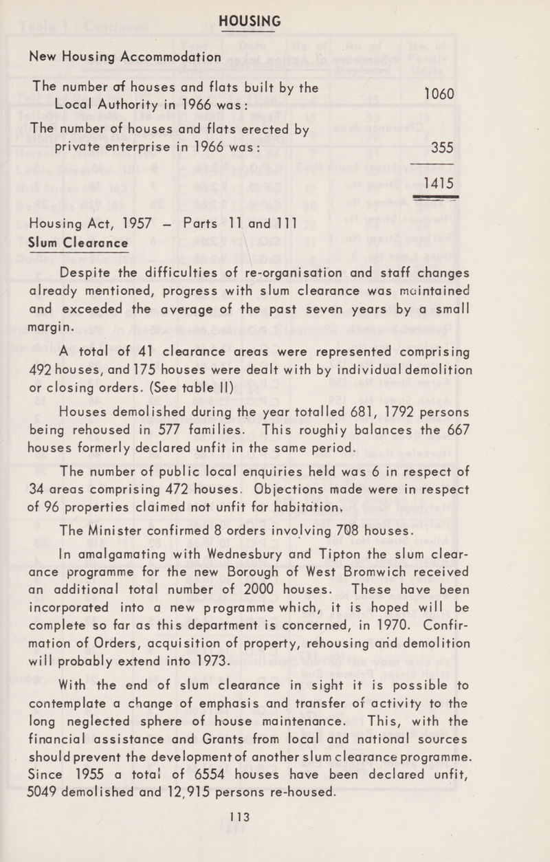 HOUSING New Housing Accommodation The number of houses and flats Local Authority in 1966 was The number of houses and flats private enterprise in 1966 wc Housing Act, 1957 - Parts 11 Slum Clearance Despite the difficulties of re-organisation and staff changes already mentioned, progress with slum clearance was maintained and exceeded the average of the past seven years by a small margin. A total of 41 clearance areas were represented comprising 492 houses, and 175 houses were dealt with by individual demolition or closing orders. (See table II) Houses demolished during the year totalled 681, 1792 persons being rehoused in 577 families. This roughiy balances the 667 houses formerly declared unfit in the same period. The number of public local enquiries held was 6 in respect of 34 areas comprising 472 houses. Objections made were in respect of 96 properties claimed not unfit for habitation* The Minister confirmed 8 orders involving 708 houses. In amalgamating with Wednesbury and Tipton the slum clear¬ ance programme for the new Borough of West Bromwich received an additional total number of 2000 houses. These have been incorporated into a new programme which, it is hoped will be complete so far as this department is concerned, in 1970. Confir¬ mation of Orders, acquisition of property, rehousing and demolition will probably extend into 1973. With the end of slum clearance in sight it is possible to contemplate a change of emphasis and transfer of activity to the long neglected sphere of house maintenance. This, with the financial assistance and Grants from local and national sources should prevent the development of another slum clearance programme. Since 1955 a total of 6554 houses have been declared unfit, 5049 demolished and 12,915 persons re-housed. built by the 1060 erected by is : 355 1415 and 111