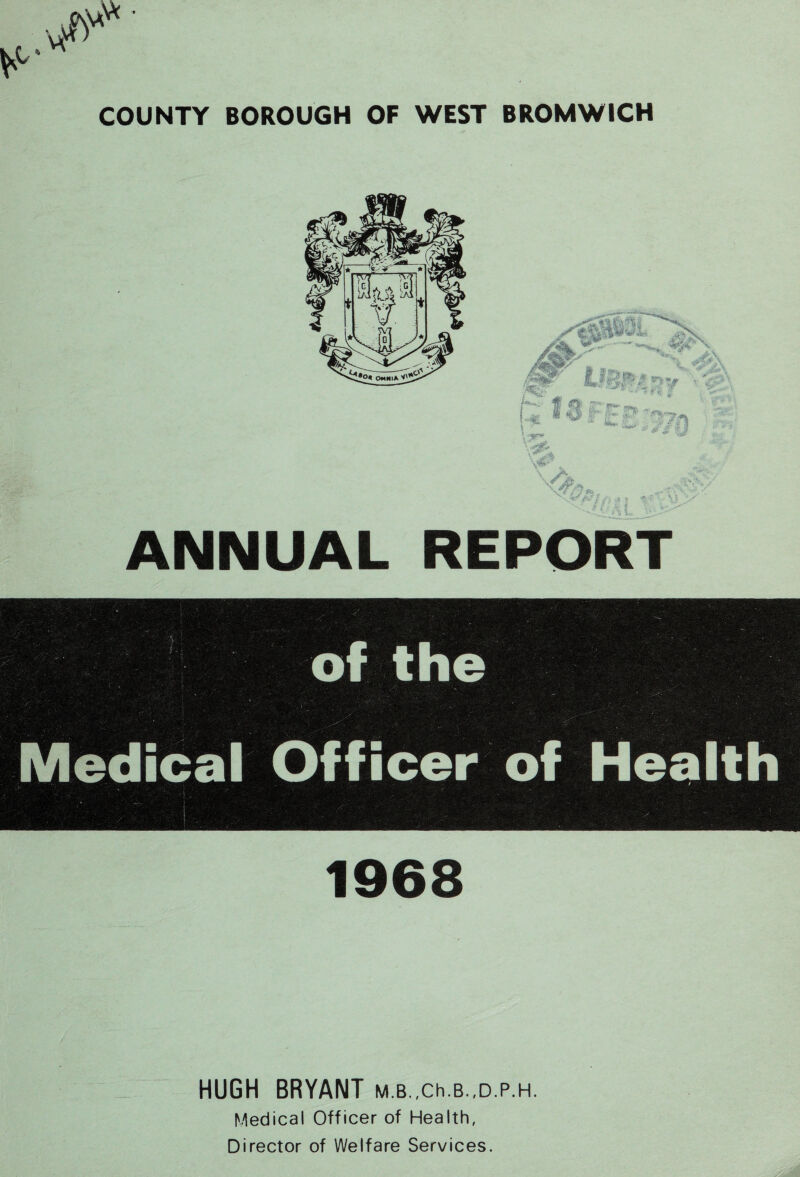 COUNTY BOROUGH OF WEST BROMWICH /- & V«* . /C; Hfc .tfVV ^ > X f |5>»* \ < -< * 1 « J, > • - sC r*”“ ~ '-• r if- p ■ ^ v&>*. ' •' . * .-.- A i ANNUAL REPORT i\ : of the Medical Officer of Health 1968 HUGH BRYANT M.B.,Ch.B.,D.p.H. Medical Officer of Health, Director of Welfare Services.