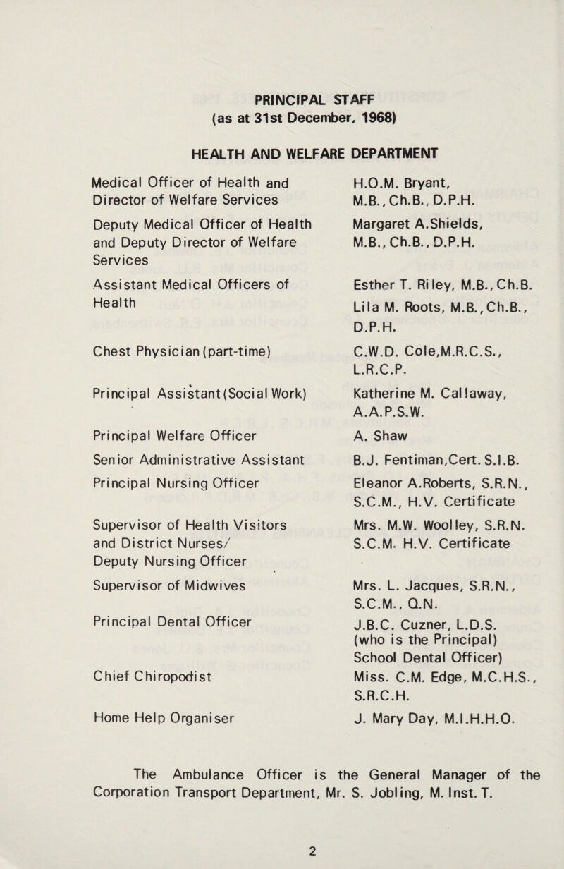 PRINCIPAL STAFF (as at 31st December, 1968) HEALTH AND WELFARE DEPARTMENT Medical Officer of Health and Director of Welfare Services Deputy Medical Officer of Health and Deputy Director of Welfare Services Assistant Medical Officers of Health Chest Physician (part-time) Principal Assistant(Social Work) Principal Welfare Officer Senior Administrative Assistant Principal Nursing Officer Supervisor of Health Visitors and District Nurses/ Deputy Nursing Officer Supervisor of Midwives Principal Dental Officer Chief Chiropodist Home Help Organiser H.O.M. Bryant, M.B., Ch.B., D.P.H. Margaret A.Shields, M.B., Ch.B., D.P.H. Esther T. Riley, M.B.,Ch.B. Lila M. Roots, M.B.,Ch.B., D.P.H. C.W.D. Cole,M.R.C.S., L.R.C.P. Katherine M. Callaway, A.A.P.S.W. A. Shaw B. J. Fentiman,Cert. S.I.B. Eleanor A.Roberts, S.R.N., S.C.M., H.V. Certificate Mrs. M.W. Woolley, S.R.N. S.C.M. H.V. Certificate Mrs. L. Jacques, S.R.N., S.C.M., Q.N. J.B.C. Cuzner, L.D.S. (who is the Principal) School Dental Officer) Miss. C.M. Edge, M.C.H.S., S.R.C.H. J. Mary Day, M.I.H.H.O. The Ambulance Officer is the General Manager of the Corporation Transport Department, Mr. S. Jobling, M. Inst. T.