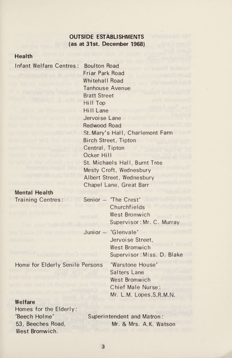 OUTSIDE ESTABLISHMENTS (as at 31st. December 1968) Health Infant Welfare Centres: Boulton Road Friar Park Road Whitehall Road Tanhouse Avenue Bratt Street Hill Top Hi II Lane Jervoise Lane Redwood Road St. Mary's Hall, Charlemont Farm Birch Street, Tipton Central, Tipton Ocker Hill St. Michaels Hall, Burnt Tree Mesty Croft, Wednesbury Albert Street, Wednesbury Chapel Lane, Great Barr Mental Health Training Centres : Senior — 'The Crest' Churchfields West Bromwich Supervisor: Mr. C. Murray Junior — 'G lenvale' Jervoise Street, West Bromwich Supervisor: Miss. D. Blake Home for Elderly Senile Persons 'Warstone House' Salters Lane West Bromwich Chief Male Nurse: Mr. L.M. Lopes,S.R.M.N. Welfare Homes for the Elderly: 'Beech Holme' Superintendent and Matron: 53, Beeches Road, Mr. & Mrs. A.K. Watson West Bromwich.