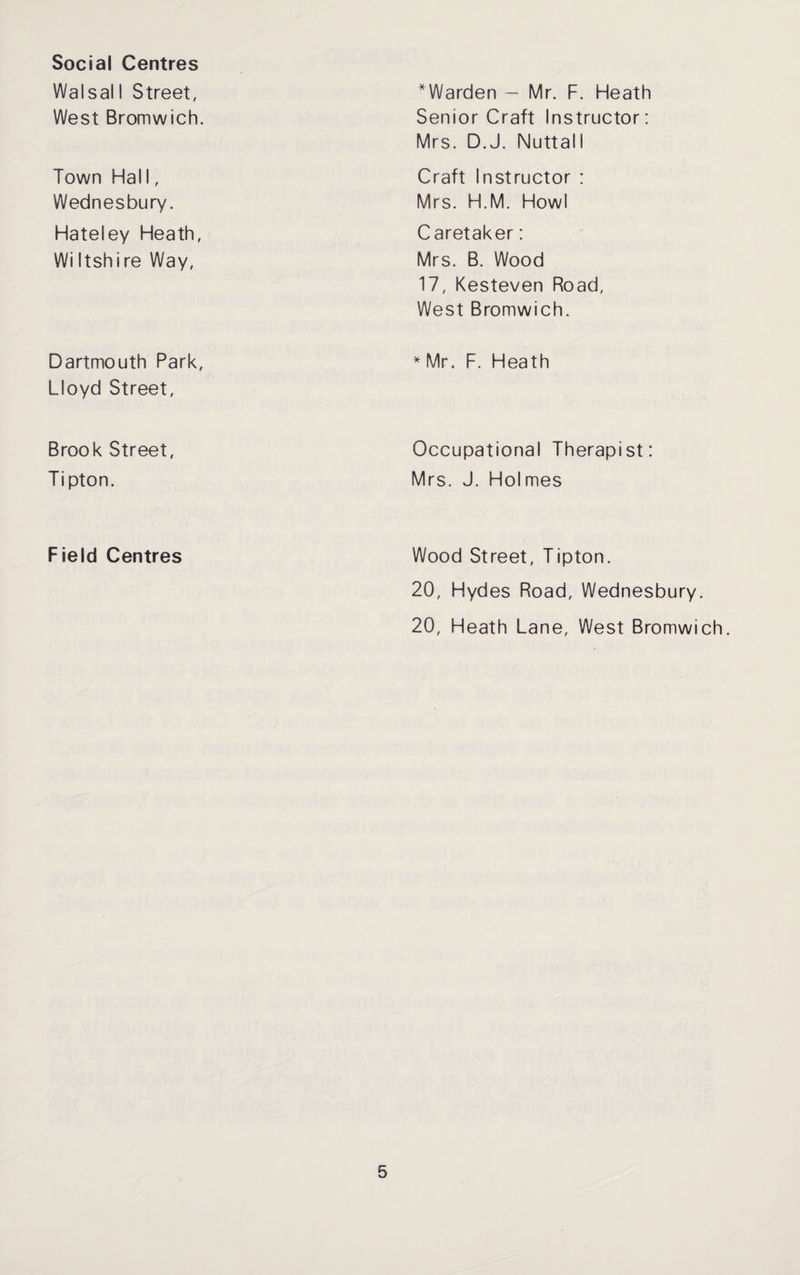 Social Centres Walsal 1 Street, West Bromwich. ^Warden — Mr. F. Heath Senior Craft Instructor: Mrs. D.J. Nuttall Town Hal 1, Wednesbury. Hateley Heath, Wi Itshire Way, Craft Instructor : Mrs. H.M. Howl Caretaker: Mrs. B. Wood 17, Kesteven Road, West Bromwich. Dartmouth Park, Lloyd Street, * Mr. F. Heath Brook Street, Tipton. Occupational Therapist: Mrs. J. Holmes Field Centres Wood Street, Tipton. 20, Hydes Road, Wednesbury. 20, Heath Lane, West Bromwich