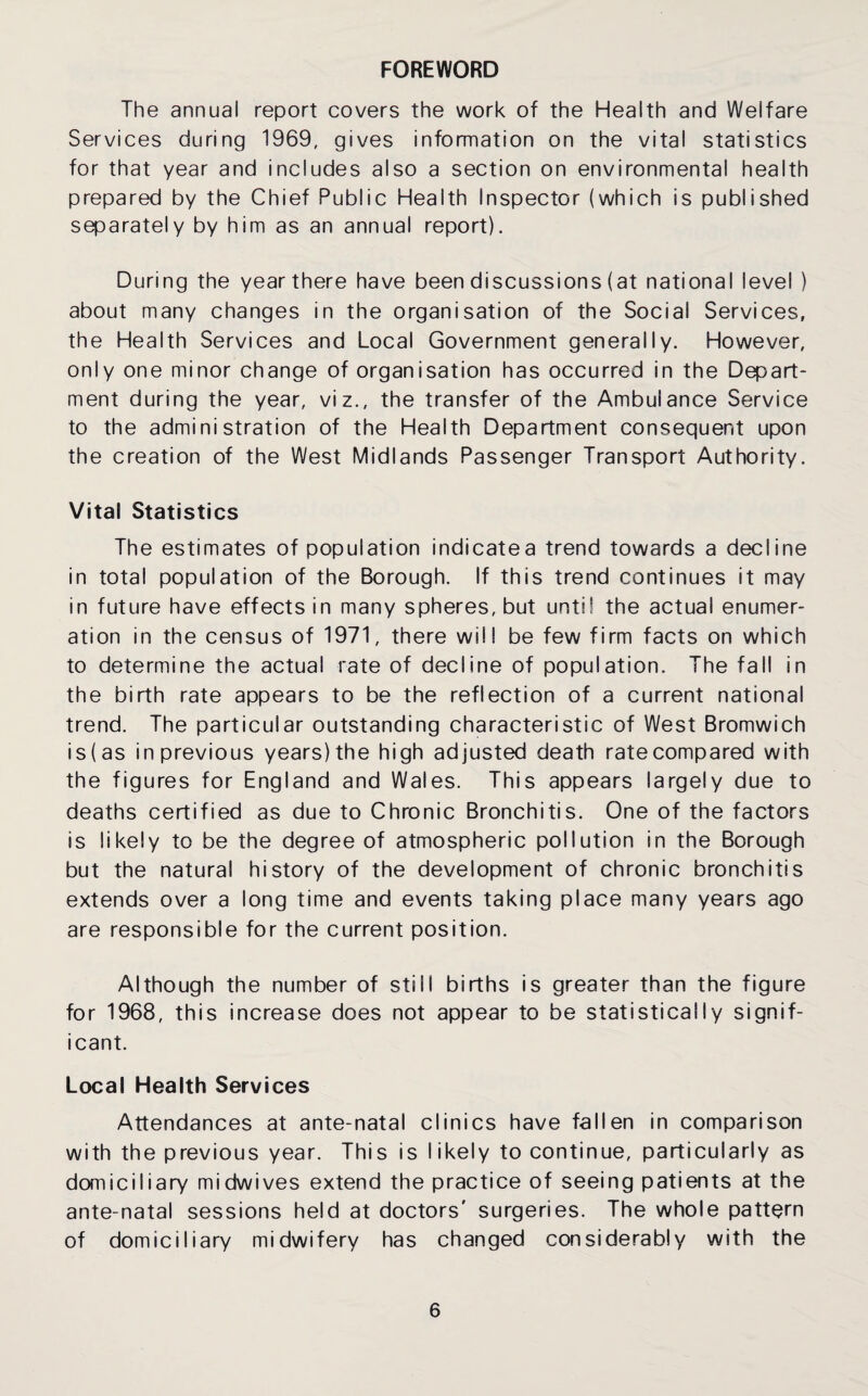 FOREWORD The annual report covers the work of the Health and Welfare Services during 1969, gives information on the vital statistics for that year and includes also a section on environmental health prepared by the Chief Public Health Inspector (which is published separately by him as an annual report). During the year there have been discussions (at national level ) about many changes in the organisation of the Social Services, the Health Services and Local Government generally. However, only one minor change of organisation has occurred in the Depart¬ ment during the year, viz., the transfer of the Ambulance Service to the administration of the Health Department consequent upon the creation of the West Midlands Passenger Transport Authority. Vital Statistics The estimates of population indicatea trend towards a decline in total population of the Borough. If this trend continues it may in future have effects in many spheres, but until the actual enumer¬ ation in the census of 1971, there will be few firm facts on which to determine the actual rate of decline of population. The fall in the birth rate appears to be the reflection of a current national trend. The particular outstanding characteristic of West Bromwich is(as in previous years) the high adjusted death ratecompared with the figures for England and Wales. This appears largely due to deaths certified as due to Chronic Bronchitis. One of the factors is likely to be the degree of atmospheric pollution in the Borough but the natural history of the development of chronic bronchitis extends over a long time and events taking place many years ago are responsible for the current position. Although the number of still births is greater than the figure for 1968, this increase does not appear to be statistically signif¬ icant. Local Health Services Attendances at ante-natal clinics have fallen in comparison with the previous year. This is likely to continue, particularly as domiciliary midwives extend the practice of seeing patients at the ante-natal sessions held at doctors' surgeries. The whole pattern of domiciliary midwifery has changed considerably with the