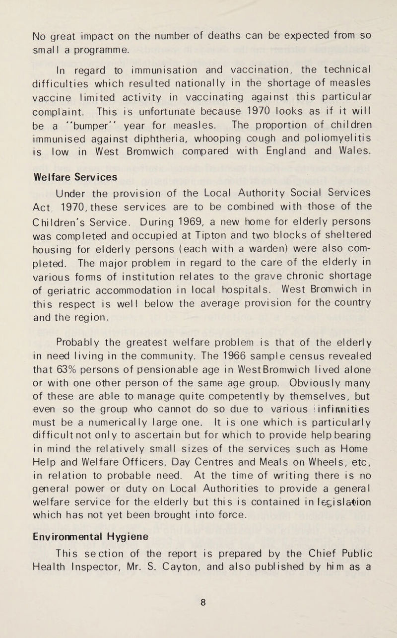 No great impact on the number of deaths can be expected from so smal I a programme. In regard to immunisation and vaccination, the technical difficulties which resulted nationally in the shortage of measles vaccine limited activity in vaccinating against this particular complaint. This is unfortunate because 1970 looks as if it will be a bumper year for measles. The proportion of children immunised against diphtheria, whooping cough and poliomyelitis is low in West Bromwich compared with England and Wales. Welfare Services Under the provision of the Local Authority Social Services Act 1970, these services are to be combined with those of the Children's Service. During 1969, a new home for elderly persons was completed and occupied at Tipton and two blocks of sheltered housing for elderly persons (each with a warden) were also com¬ pleted. The major problem in regard to the care of the elderly in various forms of institution relates to the grave chronic shortage of geriatric accommodation in local hospitals. West Bromwich in this respect is well below the average provision for the country and the region. Probably the greatest welfare problem is that of the elderly in need living in the community. The 1966 sample census revealed that 63% persons of pensionable age in WestBromwich lived alone or with one other person of the same age group. Obviously many of these are able to manage quite competently by themselves, but even so the group who cannot do so due to various i infiunities must be a numerically large one. It is one which is particularly difficult not only to ascertain but for which to provide help bearing in mind the relatively small sizes of the services such as Home Help and Welfare Officers, Day Centres and Meals on Wheels, etc, in relation to probable need. At the time of writing there is no general power or duty on Local Authorities to provide a general welfare service for the elderly but this is contained in legislstion which has not yet been brought into force. Environmental Hygiene This section of the report is prepared by the Chief Public Health Inspector, Mr. S. Cayton, and also published by hi m as a