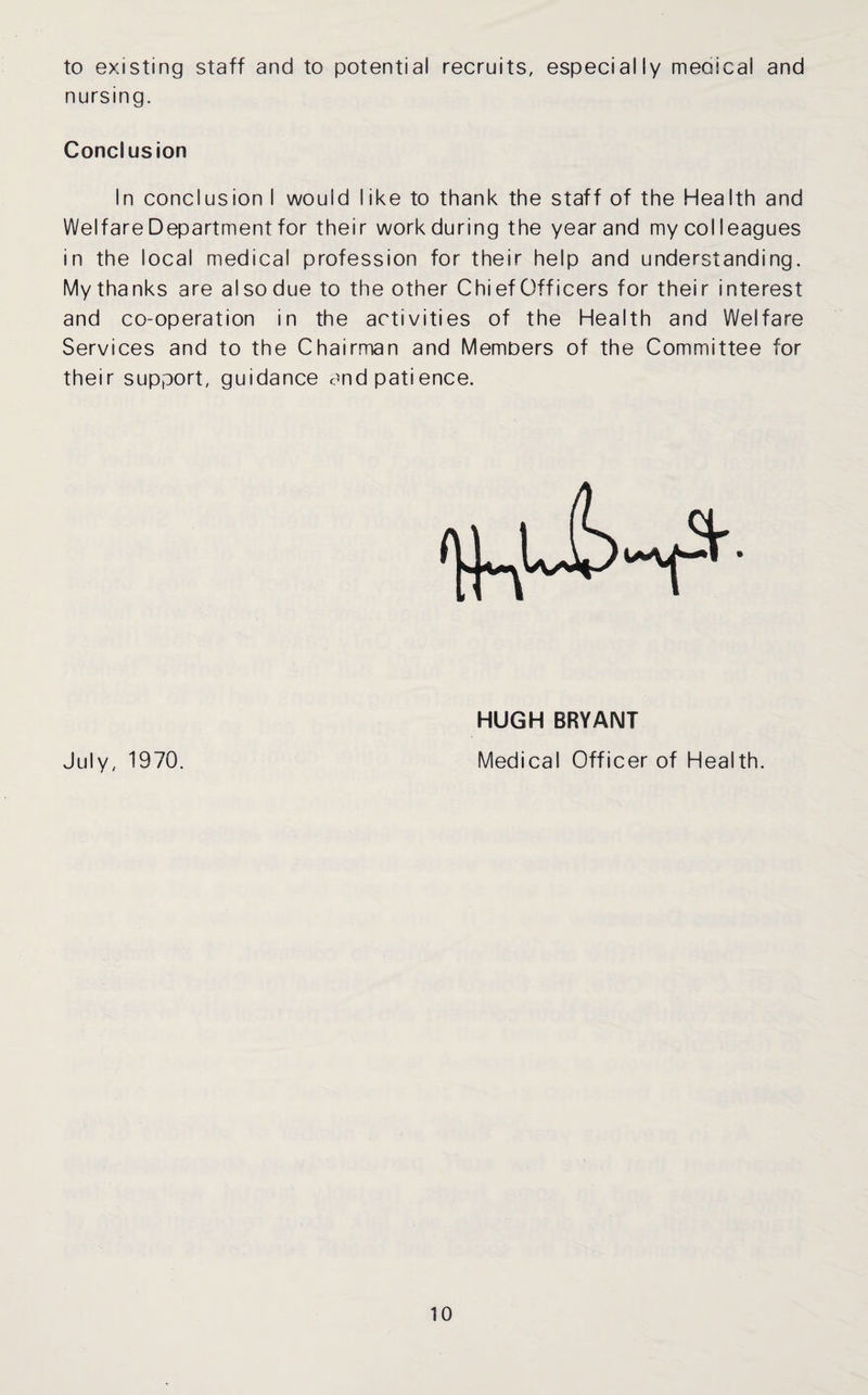 to existing staff and to potential recruits, especially meolcal and nursing. Conclusion In conclusion I would like to thank the staff of the Health and Welfare Department for their work during the year and my colleagues in the local medical profession for their help and understanding. My thanks are also due to the other Chi ef Officers for their interest and co-operation in the activities of the Health and Welfare Services and to the Chairman and Members of the Committee for their support, guidance and patience. HUGH BRYANT July, 1970. Medical Officer of Health.