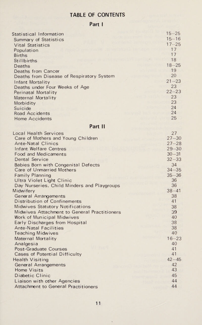 TABLE OF CONTENTS Part I Statistical Information 15—25 Summary of Statistics 15—16 Vital Statistics 17—25 Population 17 Births 17 Stillbirths 18 Deaths 18—25 Deaths from Cancer 19 Deaths from Disease of Respiratory System 20 Infant Mortality 21—23 Deaths under Four Weeks of Age 23 Perinatal Mortality 22—23 Maternal Mortality 23 Morbidity 23 Suicide 24 Road Accidents 24 Home Accidents 25 Part II Local Health Services 27 Care of Mothers and Young Children 27—30 Ante-Natal Clinics 27—28 Infant Welfare Centres 29—30 Food and Medicaments 30—31 Dental Service 32—33 Babies Born with Congenital Defects 34 Care of Unmarried Mothers 34—35 Family Planning 35—36 Ultra Violet Light Clinic 36 Day Nurseries, Child Minders and Playgroups 36 Midwifery 38—41 General Arrangements 38 Distribution of Confinements 41 Midwives Statutory Notifications 38 Midwives Attachment to General Practitioners 39 Work of Municipal Midwives 40 Early Discharges from Hospital 38 Ante-Natal Facilities 38 Teaching Midwives 40 Maternal Mortality 16—23 Analgesia 40 Post-Graduate Courses 41 Cases of Potential Difficulty 41 Health Visiting 42—45 General Arrangements 42 Home Visits 43 Diabetic Clinic 45 Liaison with other Agencies 44 Attachment to General Practitioners 44