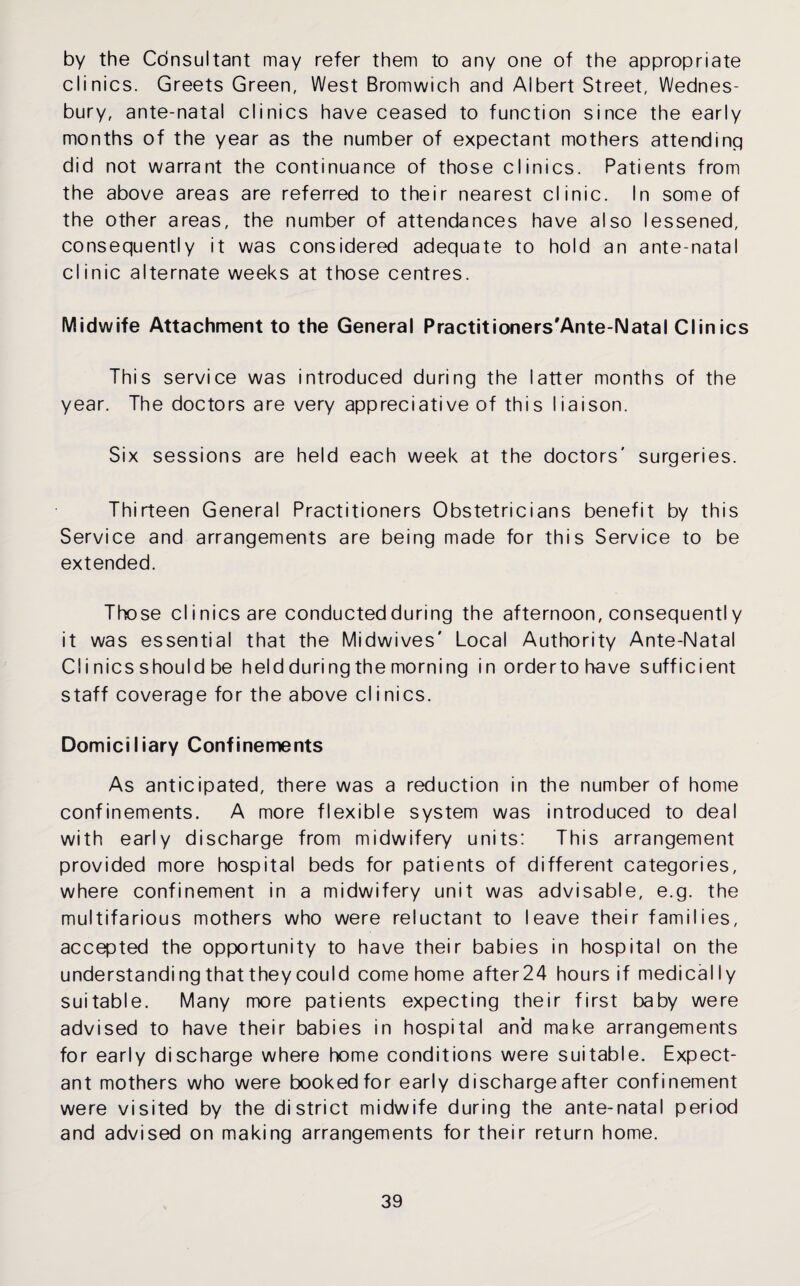 by the Consultant may refer them to any one of the appropriate clinics. Greets Green, West Bromwich and Albert Street, Wednes- bury, ante-natal clinics have ceased to function since the early months of the year as the number of expectant mothers attending did not warrant the continuance of those clinics. Patients from the above areas are referred to their nearest clinic. In some of the other areas, the number of attendances have also lessened, consequently it was considered adequate to hold an ante-natal clinic alternate weeks at those centres. Midwife Attachment to the General Practitioners'Ante-Natal Clinics This service was introduced during the latter months of the year. The doctors are very appreciative of this liaison. Six sessions are held each week at the doctors' surgeries. Thirteen General Practitioners Obstetricians benefit by this Service and arrangements are being made for this Service to be extended. Those clinics are conducted during the afternoon, consequent! y it was essential that the Midwives' Local Authority Ante-Natal Cl i nics should be held during the morning in order to have sufficient staff coverage for the above clinics. Domiciliary Confinements As anticipated, there was a reduction in the number of home confinements. A more flexible system was introduced to deal with early discharge from midwifery units: This arrangement provided more hospital beds for patients of different categories, where confinement in a midwifery unit was advisable, e.g. the multifarious mothers who were reluctant to leave their families, accepted the opportunity to have their babies in hospital on the understandi ng that they could come home after24 hours if medically suitable. Many more patients expecting their first baby were advised to have their babies in hospital an’d make arrangements for early discharge where home conditions were suitable. Expect¬ ant mothers who were booked for early dischargeafter confinement were visited by the district midwife during the ante-natal period and advised on making arrangements for their return home.