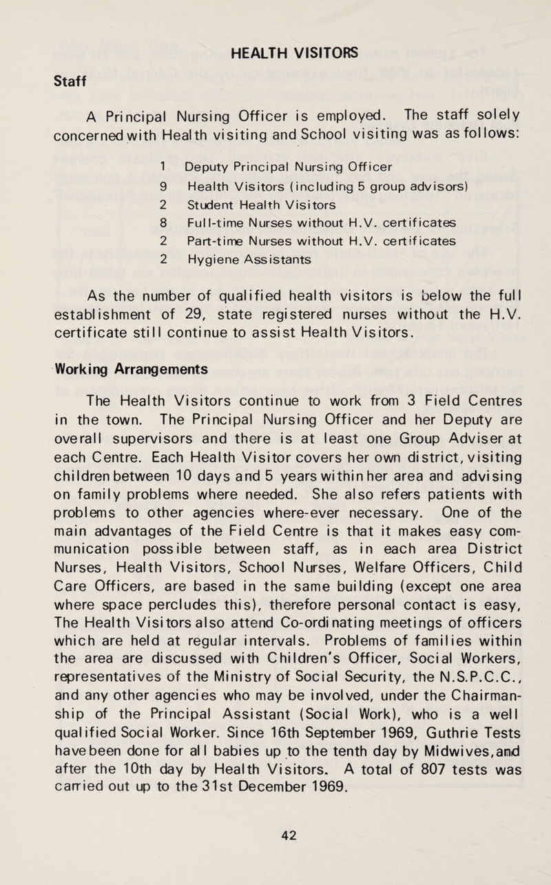 HEALTH VISITORS Staff A Principal Nursing Officer is employed. The staff solely concerned with Health visiting and School visiting was as fol lows: 1 Deputy Principal Nursing Officer 9 Health Visitors (including 5 group advisors) 2 Student Health Visitors 8 Full-time Nurses without H.V. certificates 2 Part-time Nurses without H.V. certificates 2 Hygiene Assistants As the number of qualified health visitors is below the full establishment of 29, state registered nurses without the H.V. certificate still continue to assist Health Visitors. Working Arrangements The Health Visitors continue to work from 3 Field Centres in the town. The Principal Nursing Officer and her Deputy are overall supervisors and there is at least one Group Adviser at each Centre. Each Health Visitor covers her own district, visiting children between 10 days and 5 years within her area and advising on family problems where needed. She also refers patients with problems to other agencies where-ever necessary. One of the main advantages of the Field Centre is that it makes easy com¬ munication possible between staff, as in each area District Nurses, Health Visitors, School Nurses, Welfare Officers, Child Care Officers, are based in the same building (except one area where space percludes this), therefore personal contact is easy. The Health Visitors also attend Co-ordinating meetings of officers which are held at regular intervals. Problems of families within the area are discussed with Children's Officer, Social Workers, representatives of the Ministry of Social Security, the N.S.P.C.C., and any other agencies who may be involved, under the Chairman¬ ship of the Principal Assistant (Social Work), who is a well qualified Social Worker. Since 16th September 1969, Guthrie Tests have been done for al I babies up to the tenth day by Midwives,and after the 10th day by Health Visitors. A total of 807 tests was carried out up to the 31st December 1969.