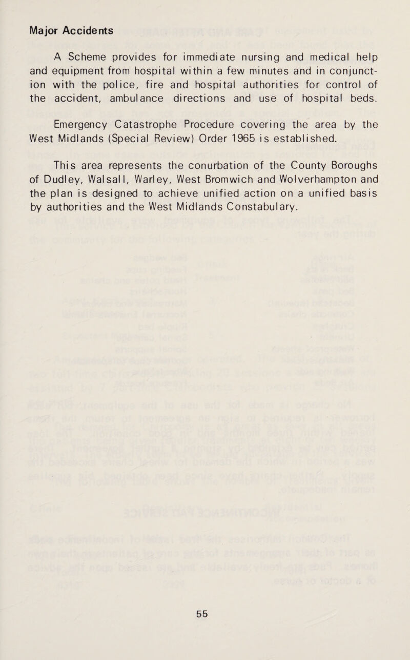 Major Accidents A Scheme provides for immediate nursing and medical help and equipment from hospital within a few minutes and in conjunct¬ ion with the police, fire and hospital authorities for control of the accident, ambulance directions and use of hospital beds. Emergency Catastrophe Procedure covering the area by the West Midlands (Special Review) Order 1965 is established. This area represents the conurbation of the County Boroughs of Dudley, Walsall, Warley, West Bromwich and Wolverhampton and the plan is designed to achieve unified action on a unified basis by authorities and the West Midlands Constabulary.