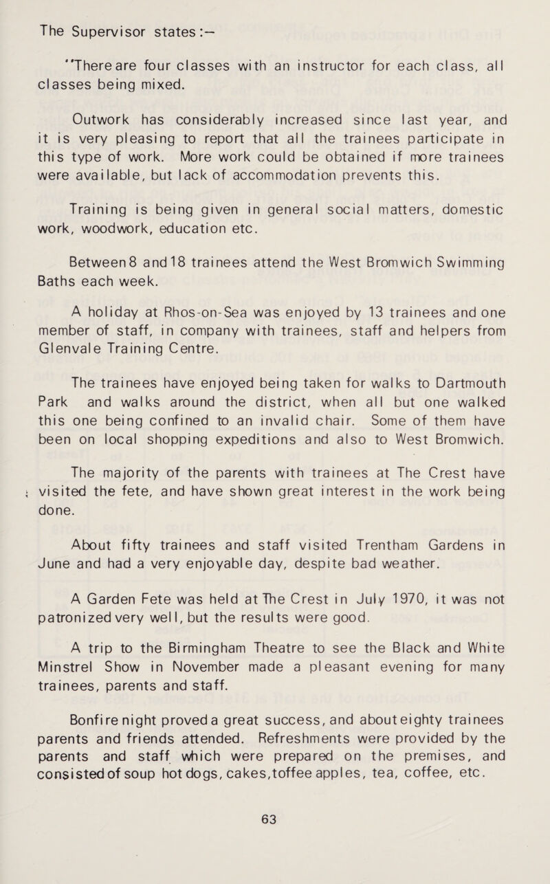 The Supervisor states:— Thereare four classes with an instructor for each class, all classes being mixed. Outwork has considerably increased since last year, and it is very pleasing to report that all the trainees participate in this type of work. More work could be obtained if more trainees were available, but lack of accommodation prevents this. Training is being given in general social matters, domestic work, woodwork, education etc. Between8 and 18 trainees attend the West Bromwich Swimming Baths each week. A holiday at Rhos-on-Sea was enjoyed by 13 trainees and one member of staff, in company with trainees, staff and helpers from Glenvale Training Centre. The trainees have enjoyed being taken for walks to Dartmouth Park and walks around the district, when all but one walked this one being confined to an invalid chair. Some of them have been on local shopping expeditions and also to West Bromwich. The majority of the parents with trainees at The Crest have • visited the fete, and have shown great interest in the work being done. About fifty trainees and staff visited Trentham Gardens in June and had a very enjoyable day, despite bad weather. A Garden Fete was held at The Crest in July 1970, it was not patronized very well, but the results were good. A trip to the Birmingham Theatre to see the Black and White Minstrel Show in November made a pleasant evening for many trainees, parents and staff. Bonfire night proved a great success, and abouteighty trainees parents and friends attended. Refreshments were provided by the parents and staff which were prepared on the premises, and consisted of soup hot dogs, cakes,toffee apples, tea, coffee, etc.