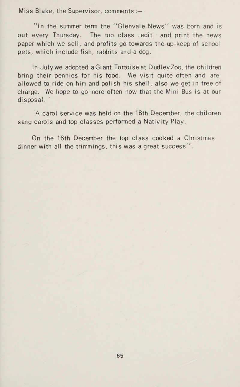 Miss Blake, the Supervisor, comments in the summer term the Glenvale News was born and is out every Thursday. The top class edit and print the news paper which we sell, and profits go towards the up-keep of school pets, which include fish, rabbits and a dog. In July we adopted aGiant Tortoise at Dudley Zoo, the children bring their pennies for his food. We visit quite often and are allowed to ride on him and polish his shell, also we get in free of charge. We hope to go more often now that the Mini Bus is at our disposal. A carol service was held on the 18th December, the children sang carols and top classes performed a Nativity Play. On the 16th December the top class cooked a Christmas dinner with all the trimmings, this was a great success '.