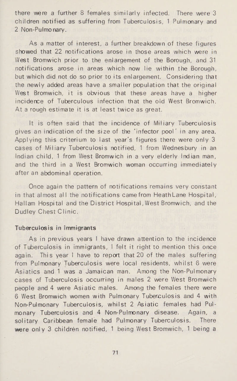there were a further 8 females similarly infected. There were 3 children notified as suffering from Tuberculosis, 1 Pulmonary and 2 Non-Pulmonary. As a matter of interest, a further breakdown of these figures showed that 22 notifications arose in those areas which were in West Bromwich prior to the enlargement of the Borough, and 31 notifications arose in areas which now lie within the Borough, but which did not do so prior to its enlargement. Considering that the newly added areas have a smaller population that the original West Bromwich, it is obvious that these areas have a higher incidence of Tuberculous infection that the old West Bromwich. At a rough estimate it is at least twice as great. It is often said that the incidence of Miliary Tuberculosis gives an indication of the size of the Jnfector pool' in any area. Applying this criterium to last year's figures there were only 3 cases of Miliary Tuberculosis notified, 1 from Wednesbury in an Indian child, 1 from West Bromwich in a very elderly Indian man, and the third in a West Bromwich woman occurring immediately after an abdominal operation. Once again the pattern of notifications remains very constant in that almost all the notifications came from HeathLane Hospital, Haffam Hospital and the District Hospital,West Bromwich, and the Dudley Chest Clinic. Tuberculosis in immigrants As in previous years I have drawn attention to the incidence of Tuberculosis in immigrants, I felt it right to mention this once again; This year \ have to report that 20 of the males suffering from Pulmonary Tuberculosis were local residents, whilst 6 were Asiatics and 1 was a Jamaican man. Among the Non-Pulmonary cases of Tuberculosis occurring in males 2 were West Bromwich people and 4 were Asiatic males. Among the females there were 6 West Bromwich women with Pulmonary Tuberculosis and 4 with Non-Pulmonary Tuberculosis, whilst 2 Astatic females had Pul¬ monary Tuberculosis and 4 SNon-Pulmonary disease. Again, a solitary Caribbean female had Pulmonary Tuberculosis. There were only 3 children notified, 1 being West Bromwich, 1 being a