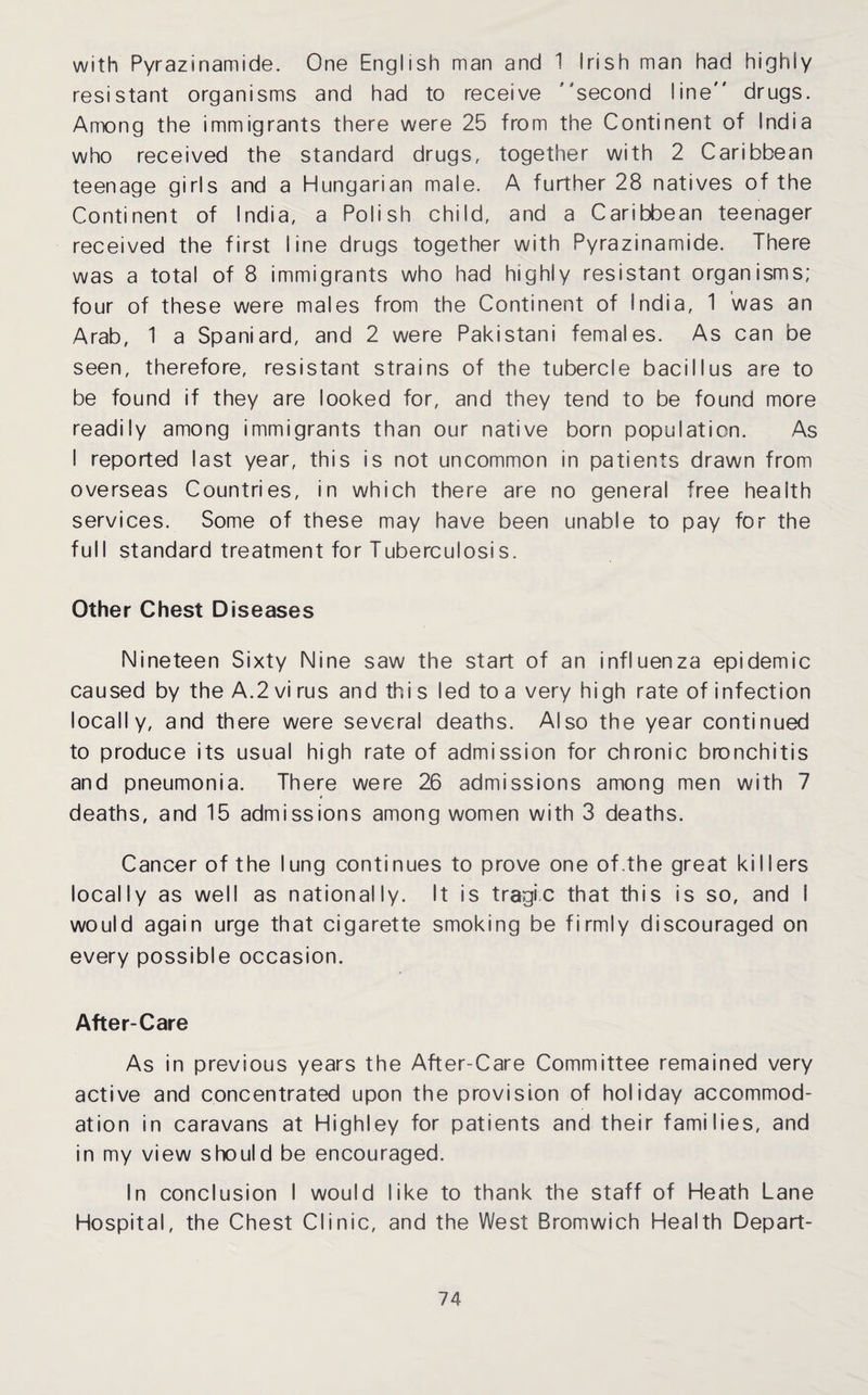 with Pyrazinamide. One English man and 1 Irish man had highly resistant organisms and had to receive ’ second line drugs. Among the immigrants there were 25 from the Continent of India who received the standard drugs, together with 2 Caribbean teenage girls and a Hungarian male. A further 28 natives of the Continent of India, a Polish child, and a Caribbean teenager received the first line drugs together with Pyrazinamide. There was a total of 8 immigrants who had highly resistant organisms; four of these were males from the Continent of India, 1 was an Arab, 1 a Spaniard, and 2 were Pakistani females. As can be seen, therefore, resistant strains of the tubercle bacillus are to be found if they are looked for, and they tend to be found more readily among immigrants than our native born population. As I reported last year, this is not uncommon in patients drawn from overseas Countries, in which there are no general free health services. Some of these may have been unable to pay for the full standard treatment for Tuberculosis. Other Chest Diseases Nineteen Sixty Nine saw the start of an influenza epidemic caused by the A.2 vi rus and thi s led to a very high rate of infection locally, and there were several deaths. Also the year continued to produce its usual high rate of admission for chronic bronchitis and pneumonia. There were 26 admissions among men with 7 deaths, and 15 admissions among women with 3 deaths. Cancer of the lung continues to prove one of.the great killers locally as well as nationally. It is tragic that this is so, and I would again urge that cigarette smoking be firmly discouraged on every possible occasion. After-Care As in previous years the After-Care Committee remained very active and concentrated upon the provision of holiday accommod¬ ation in caravans at Highley for patients and their families, and in my view should be encouraged. In conclusion I would like to thank the staff of Heath Lane Hospital, the Chest Clinic, and the West Bromwich Health Depart-