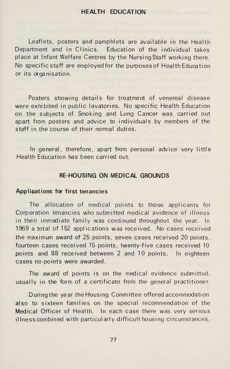 HEALTH EDUCATION Leaflets, posters and pamphlets are available in the Health Department and in Clinics. Education of the individual takes place at Infant Welfare Centres by the NursingStaff working there. No specific staff are employed for the purposesof Health Education or its organisation. Posters showing details for treatment of venereal disease were exhibited in public lavatories. No specific Health Education on the subjects of Smoking and Lung Cancer was carried out apart from posters and advice to individuals by members of the staff in the course of their normal duties. In general, therefore, apart from personal advice very little Health Education has been carried out. RE-HOUSING ON MEDICAL GROUNDS Applications for first tenancies The allocation of medical points to those applicants for Corporation tenancies who submitted medical avidence of illness in their immediate family was continued throughout the year, in 1969 a total of 152 applications was received. No cases received the maximum award of 25 points, seven cases received 20 points, fourteen cases received 15 points, twenty-five cases received 10 points and 88 received between 2 and 10 points. In eighteen cases no points were awarded. The award of points is on the medical evidence submitted,, usually in the form of a certificate from the general practitioner. During the year the Housing Committee offered accommodation also to sixteen families on the special recommendation of the Medical Officer of Health. In each case there was very serious illness combined with particularly difficult housi ng circumstances.