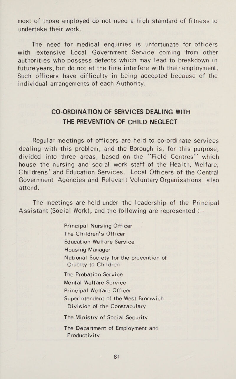 most of those employed do not need a high standard of fitness to undertake their work. The need for medical enquiries is unfortunate for officers with extensive Locai Government Service coming from other authorities who possess defects which may lead to breakdown in future years, but do not at the time interfere with their employment, Such officers have difficulty in being accepted because of the individual arrangements of each Authority. COORDINATION OF SERVICES DEALING WITH THE PREVENTION OF CHILD NEGLECT Regular meetings of officers are held to co-ordinate services dealing with this problem, and the Borough is, for this purpose, divided into three areas, based on the Field Centres which house the nursing and social work staff of the Health, Welfare, Childrens' and Education Services. Local Officers of the Central Government Agencies and Relevant Voluntary Organisations also attend. The meetings are held under the leadership of the Principal Assistant (Social Work), and the following are represented : — Principal Nursing Officer The Children's Officer Education Welfare Service Housing Manager National Society for the prevention of Cruelty to Children The Probation Service Mental Welfare Service Principal Welfare Officer Superintendent of the West Bromwich Division of the Constabulary The Ministry of Social Security The Department of Employment and Productivity