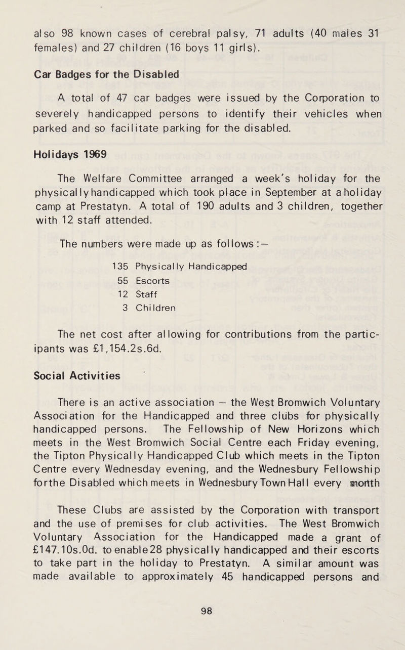 females) and 27 children (16 boys 11 girls). Car Badges for the Disabled A total of 47 car badges were issued by the Corporation to severely handicapped persons to identify their vehicles when parked and so facilitate parking for the disabled. Holidays 1969 The Welfare Committee arranged a week's holiday for the physically handicapped which took place in September at a holiday camp at Prestatyn. A total of 190 adults and 3 children, together with 12 staff attended. The numbers were made up as follows : — 135 Physically Handicapped 55 Escorts 12 Staff 3 Children The net cost after allowing for contributions from the partic¬ ipants was £1,154.2s.6d. Social Activities There is an active association — the West Bromwich Voluntary Association for the Handicapped and three clubs for physically handicapped persons. The Fellowship of New Horizons which meets in the West Bromwich Social Centre each Friday evening, the Tipton Physically Handicapped Club which meets in the Tipton Centre every Wednesday evening, and the Wednesbury Fellowship forthe Disabled which meets in Wednesbury Town Hal I every mortth These Clubs are assisted by the Corporation with transport and the use of premises for club activities. The West Bromwich Voluntary Association for the Handicapped made a grant of £147.10s.Od. toenable28 physically handicapped and their escorts to take part in the holiday to Prestatyn. A similar amount was made available to approximately 45 handicapped persons and 98