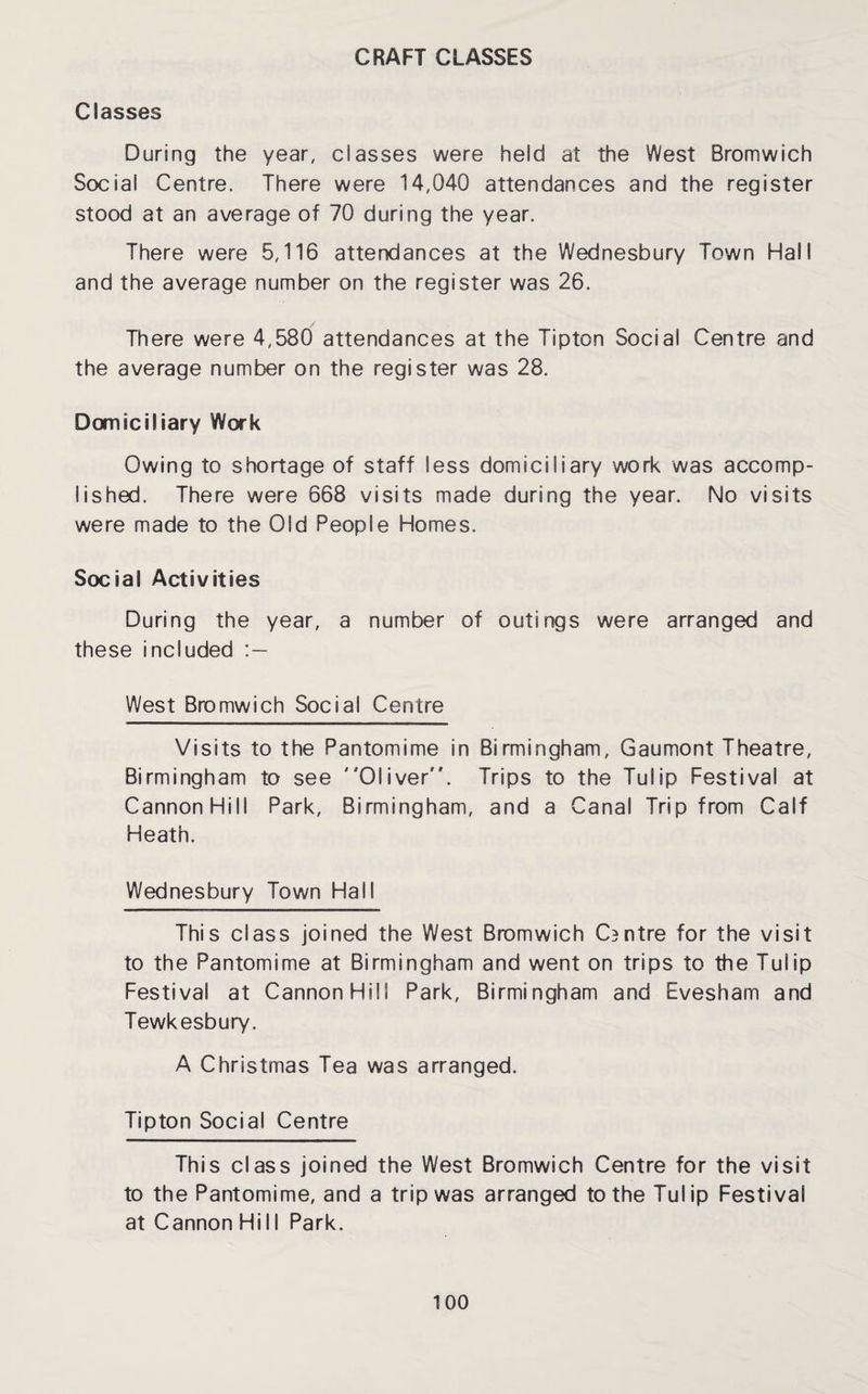 CRAFT CLASSES Classes During the year, classes were held at the West Bromwich Social Centre. There were 14,040 attendances and the register stood at an average of 70 during the year. There were 5,116 attendances at the Wednesbury Town Hall and the average number on the register was 26. There were 4,580 attendances at the Tipton Social Centre and the average number on the register was 28. Domiciliary Work Owing to shortage of staff less domiciliary work was accomp¬ lished. There were 668 visits made during the year. No visits were made to the Old People Homes. Social Activities During the year, a number of outings were arranged and these included West Bromwich Social Centre Visits to the Pantomime in Birmingham, Gaumont Theatre, Birmingham to see Oliver. Trips to the Tulip Festival at Cannon Hill Park, Birmingham, and a Canal Trip from Calf Heath. Wednesbury Town Hall This class joined the West Bromwich CBntre for the visit to the Pantomime at Birmingham and went on trips to the Tulip Festival at Cannon Hill Park, Birmingham and Evesham and Tewkesbury. A Christmas Tea was arranged. Tipton Social Centre This class joined the West Bromwich Centre for the visit to the Pantomime, and a trip was arranged to the Tulip Festival at Cannon Hi 11 Park.