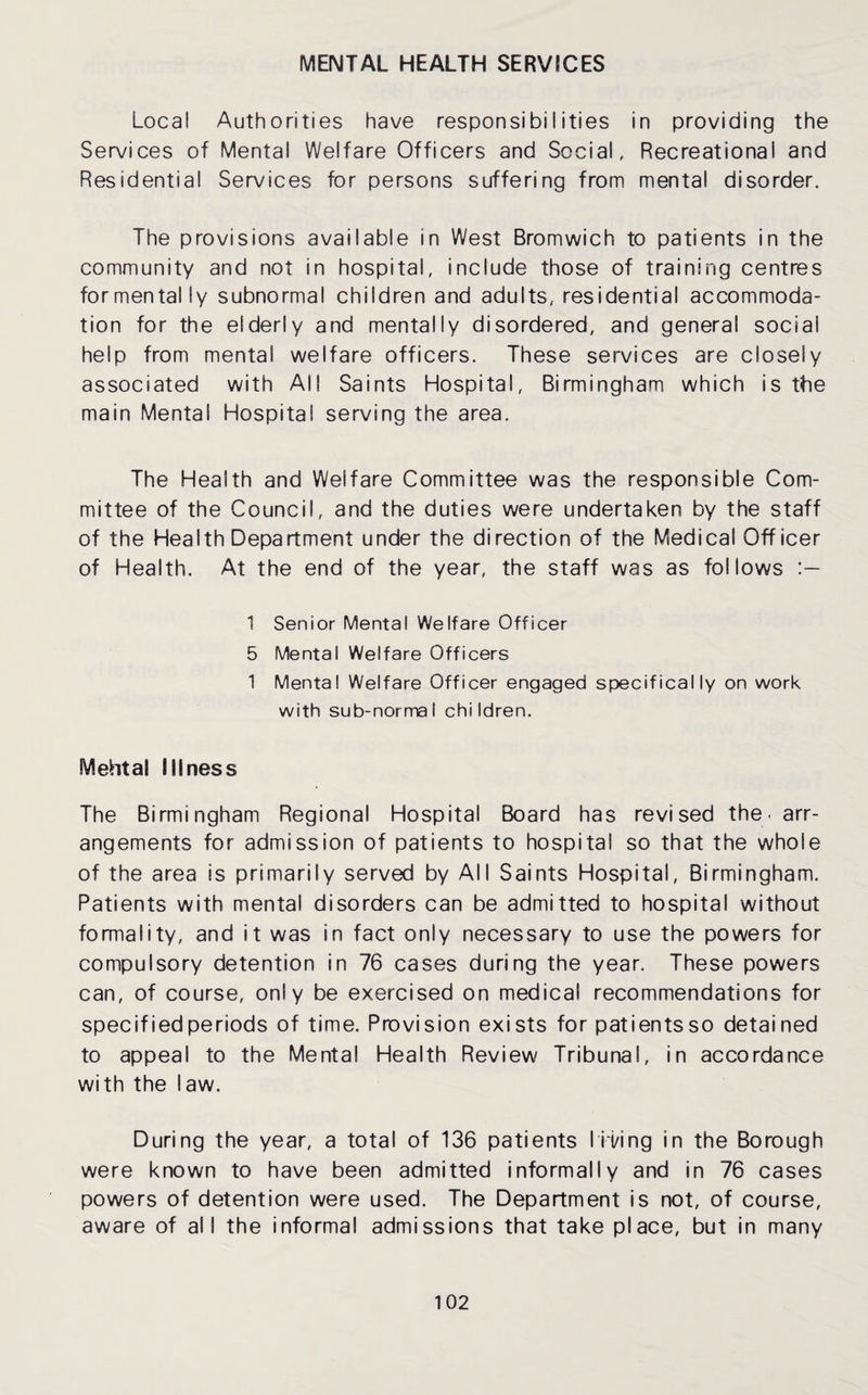 MENTAL HEALTH SERVICES Local Authorities have responsibilities in providing the Services of Mental Welfare Officers and Social, Recreational and Residential Services for persons suffering from mental disorder. The provisions available in West Bromwich to patients in the community and not in hospital, include those of training centres formentally subnormal children and adults, residential accommoda¬ tion for the elderly and mentally disordered, and general social help from mental welfare officers. These services are closely associated with All Saints Hospital, Birmingham which is the main Mental Hospital serving the area. The Health and Welfare Committee was the responsible Com¬ mittee of the Council, and the duties were undertaken by the staff of the Health Department under the direction of the Medical Officer of Health. At the end of the year, the staff was as follows 1 Senior Mental Welfare Officer 5 Mental Welfare Officers 1 Mental Welfare Officer engaged specifically on work with sub-normal children. Mehta! illness The Birmingham Regional Hospital Board has revised the< arr¬ angements for admission of patients to hospital so that the whole of the area is primarily served by All Saints Hospital, Birmingham. Patients with mental disorders can be admitted to hospital without formality, and it was in fact only necessary to use the powers for compulsory detention in 76 cases during the year. These powers can, of course, only be exercised on medical recommendations for specified periods of time. Provision exists for patientsso detained to appeal to the Mental Health Review Tribunal, in accordance with the law. During the year, a total of 136 patients lii/ing in the Borough were known to have been admitted informally and in 76 cases powers of detention were used. The Department is not, of course, aware of all the informal admissions that take place, but in many