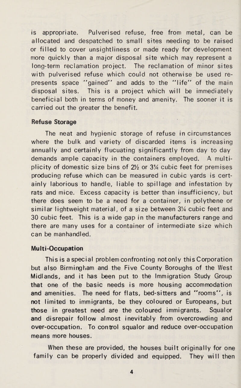 is appropriate. Pulverised refuse, free from metal, can be allocated and despatched to small sites needing to be raised or filled to cover unsightliness or made ready for development more quickly than a major disposal site which may represent a long-term reclamation project. The reclamation of minor sites with pulverised refuse which could not otherwise be used re¬ presents space gained and adds to the life of the main disposal sites. This is a project which will be immediately beneficial both in terms of money and amenity. The sooner it is carried out the greater the benefit. Refuse Storage The neat and hygienic storage of refuse in circumstances where the bulk and variety of discarded items is increasing annually and certainly flucuating significantly from day to day demands ample capacity in the containers employed. A multi¬ plicity of domestic size bins of 2Vi or 3!4 cubic feet for premises producing refuse which can be measured in cubic yards is cert¬ ainly laborious to handle, liable to spillage and infestation by rats and mice. Excess capacity is better than insufficiency, but there does seem to be a need for a container, in polythene or similar lightweight material, of a size between 314 cubic feet and 30 cubic feet. This is a wide gap in the manufacturers range and there are many uses for a container of intermediate size which can be manhandled. Multi-Occupation This is a special problem confronting not only this Corporation but also Birmingham and the Five County Boroughs of the West Midlands, and it has been put to the Immigration Study Group that one of the basic needs is more housing accommodation and amenities. The need for flats, bed-sitters and rooms, is not limited to immigrants, be they coloured or Europeans, but those in greatest need are the coloured immigrants. Squalor and disrepair follow almost inevitably from overcrowding and over-occupation. To control squalor and reduce over-occupation means more houses. When these are provided, the houses built originally for one family can be properly divided and equipped. They will then