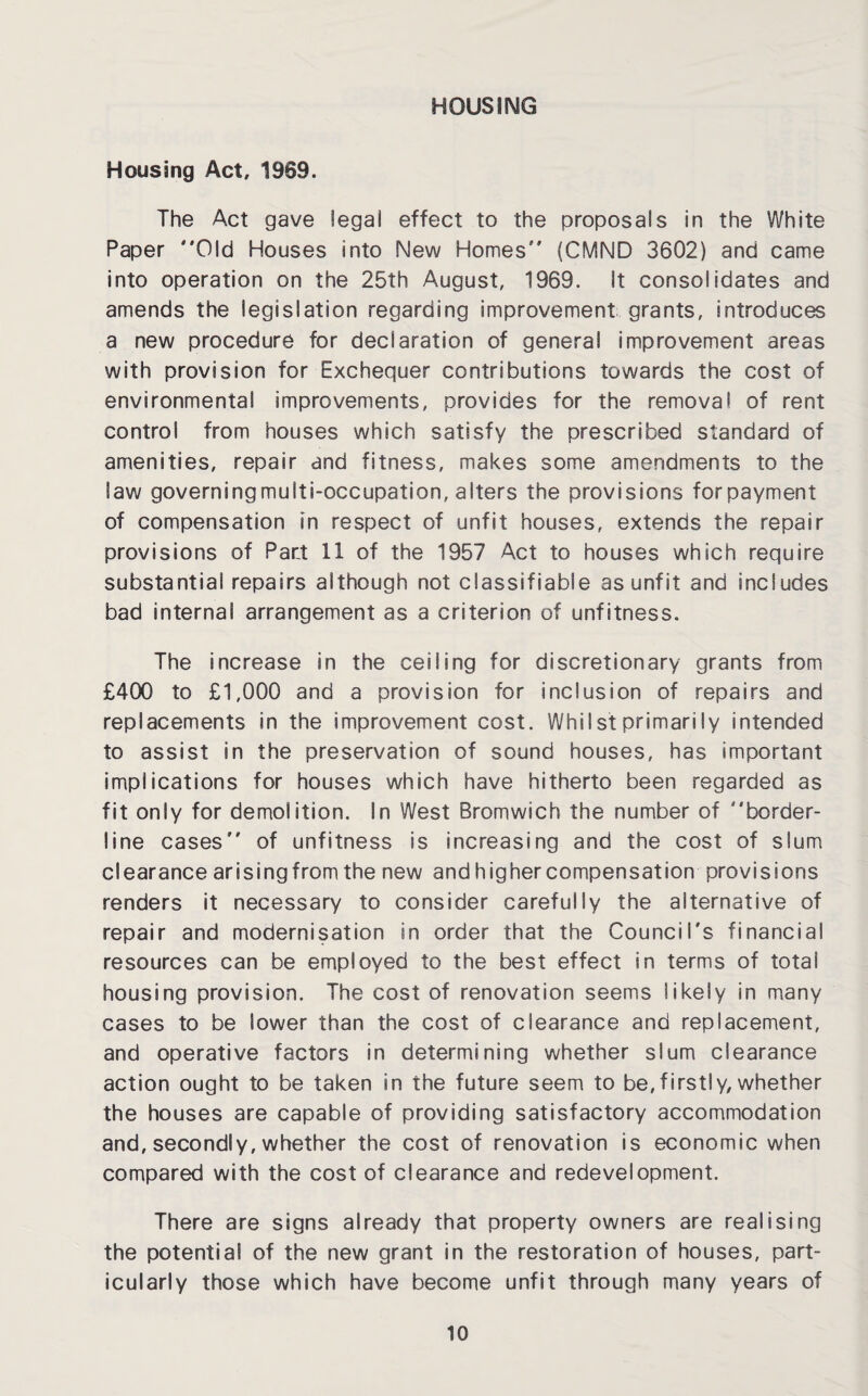 HOUSING Housing Act, 1969. The Act gave legal effect to the proposals in the White Paper Old Houses into New Homes (CMND 3602) and came into operation on the 25th August, 1969. It consolidates and amends the legislation regarding improvement grants, introduces a new procedure for declaration of general improvement areas with provision for Exchequer contributions towards the cost of environmental improvements, provides for the removal of rent control from houses which satisfy the prescribed standard of amenities, repair and fitness, makes some amendments to the law governingmulti-occupation, alters the provisions forpayment of compensation m respect of unfit houses, extends the repair provisions of Part 11 of the 1957 Act to houses which require substantial repairs although not classifiable as unfit and includes bad internal arrangement as a criterion of unfitness. The increase in the ceiling for discretionary grants from £400 to £1,000 and a provision for inclusion of repairs and replacements in the improvement cost. Whilst primarily intended to assist in the preservation of sound houses, has important implications for houses which have hitherto been regarded as fit only for demolition. In West Bromwich the number of border¬ line cases of unfitness is increasing and the cost of slum clearance arising from the new and higher compensation provisions renders it necessary to consider carefully the alternative of repair and modernisation in order that the Council's financial resources can be employed to the best effect in terms of totai housing provision. The cost of renovation seems likely in many cases to be lower than the cost of clearance and replacement, and operative factors in determining whether slum clearance action ought to be taken in the future seem to be,firstly, whether the houses are capable of providing satisfactory accommodation and, secondly, whether the cost of renovation is economic when compared with the cost of clearance and redevelopment. There are signs already that property owners are realising the potential of the new grant in the restoration of houses, part¬ icularly those which have become unfit through many years of