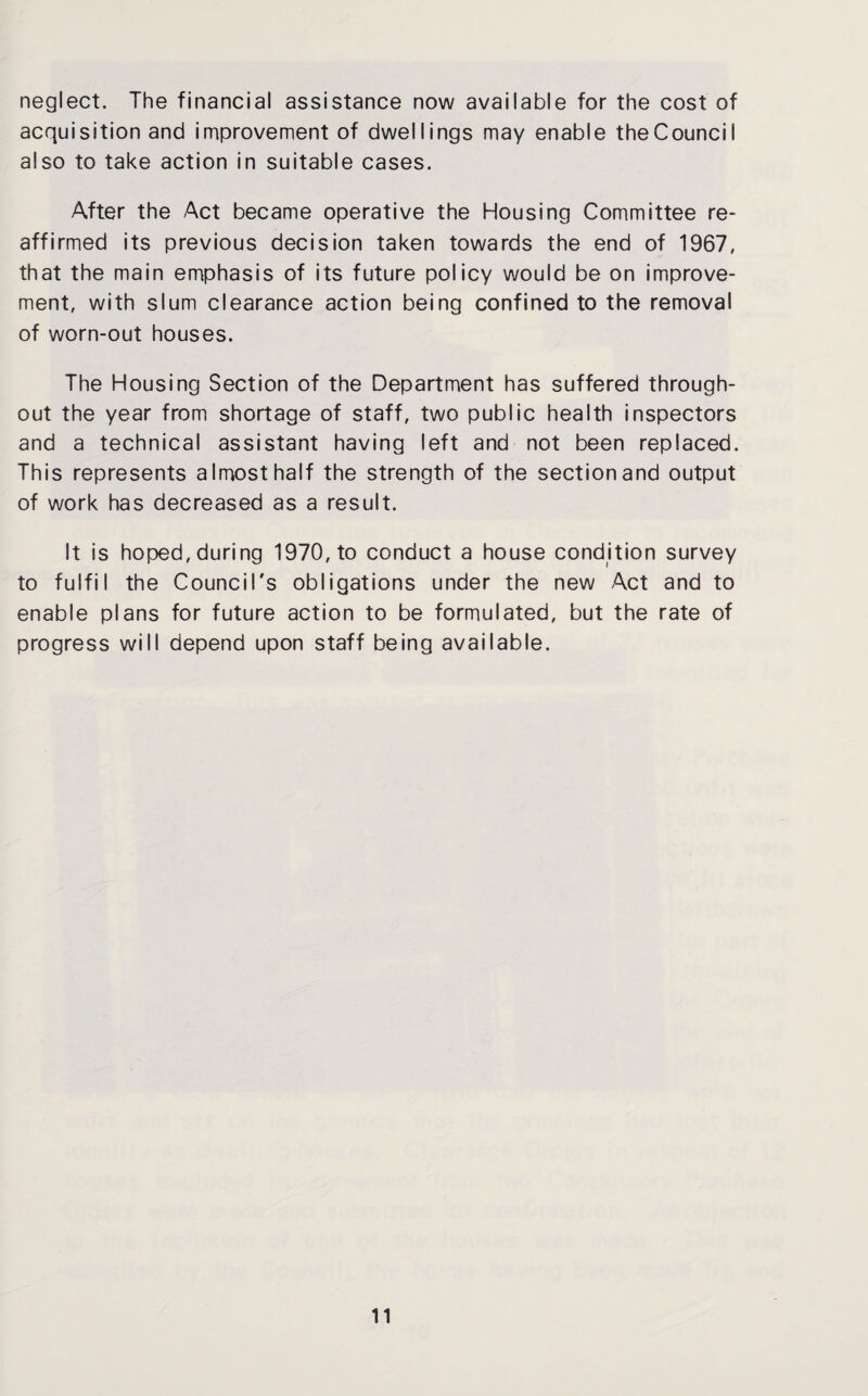 neglect. The financial assistance now available for the cost of acquisition and improvement of dwellings may enable theCouncil also to take action in suitable cases. After the Act became operative the Housing Committee re¬ affirmed its previous decision taken towards the end of 1967, that the main emphasis of its future policy would be on improve¬ ment, with slum clearance action being confined to the removal of worn-out houses. The Housing Section of the Department has suffered through¬ out the year from shortage of staff, two public health inspectors and a technical assistant having left and not been replaced. This represents almost half the strength of the section and output of work has decreased as a result. It is hoped, during 1970, to conduct a house condition survey to fulfil the Council's obligations under the new Act and to enable plans for future action to be formulated, but the rate of progress will depend upon staff being available.