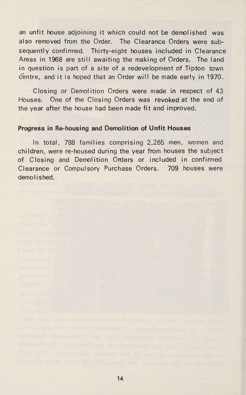 an unfit house adjoining it which couid not be demolished was also removed from the Order. The Clearance Orders were sub¬ sequently confirmed. Thirty-eight houses included in Clearance Areas in 1968 are still awaiting the making of Orders. The land in question is part of a site of a redevelopment of Tipton town centre, and it is hoped that an Order will be made early in 1970. Closing or Demolition Orders were made in respect of 43 Houses. One of the Closing Orders was revoked at the end of the year after the house had been made fit and improved. Progress in Re-housing and Demolition of Unfit Houses In total, 788 families comprising 2,265 men, women and children, were re-housed during the year from houses the subject of Closing and Demolition Orders or included in confirmed Clearance or Compulsory Purchase Orders. 709 houses were demolished.