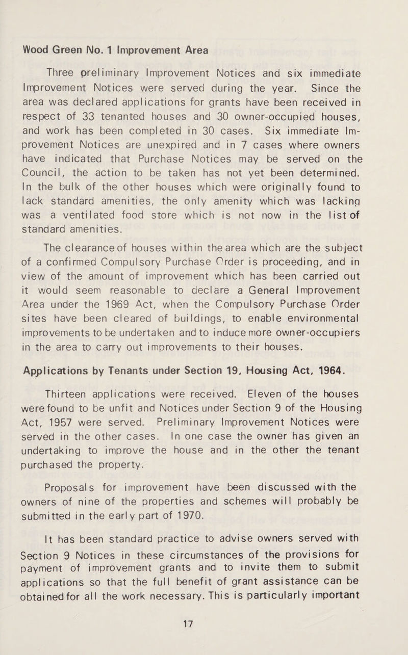 Wood Green No. 1 Improvement Area Three preliminary Improvement Notices and six immediate Improvement Notices were served during the year. Since the area was declared applications for grants have been received in respect of 33 tenanted houses and 30 owner-occupied houses, and work has been completed in 30 cases. Six immediate Im¬ provement Notices are unexpired and in 7 cases where owners have indicated that Purchase Notices may be served on the Council, the action to be taken has not yet been determined. In the bulk of the other houses which were originally found to lack standard amenities, the only amenity which was lacking was a ventilated food store which is not now in the list of standard amenities. The clearanceof houses within the area which are the subject of a confirmed Compulsory Purchase Order is proceeding, and in view of the amount of improvement which has been carried out it would seem reasonable to declare a General Improvement Area under the 1969 Act, when the Compulsory Purchase Order sites have been cleared of buildings, to enable environmental improvements to be undertaken and to induce more owner-occupiers in the area to carry out improvements to their houses. Applications by Tenants under Section 19, Housing Act, 1964. Thirteen applications were received. Eleven of the houses were found to be unfit and Notices under Section 9 of the Housing Act, 1957 were served. Preliminary Improvement Notices were served in the other cases. In one case the owner has given an undertaking to improve the house and in the other the tenant purchased the property. Proposals for improvement have been discussed with the owners of nine of the properties and schemes will probably be submitted in the early part of 1970. It has been standard practice to advise owners served with Section 9 Notices in these circumstances of the provisions for payment of improvement grants and to invite them to submit applications so that the full benefit of grant assistance can be obtained for all the work necessary. This is particularly important