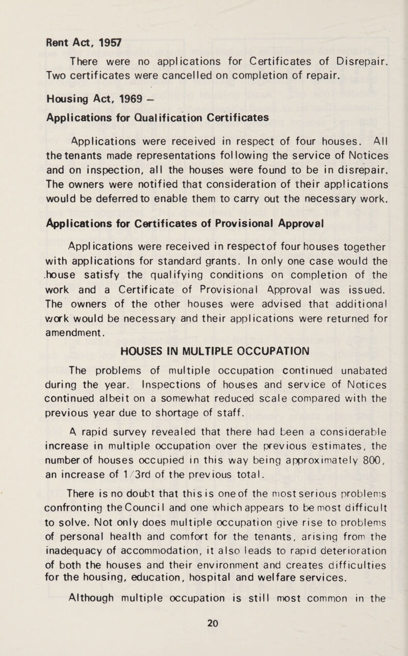 Rent Act, 1957 There were no applications for Certificates of Disrepair. Two certificates were cancelled on completion of repair. Housing Act, 1969 - Applications for Qualification Certificates Applications were received in respect of four houses. All the tenants made representations following the service of Notices and on inspection, all the houses were found to be in disrepair. The owners were notified that consideration of their applications would be deferred to enable them to carry out the necessary work. Applications for Certificates of Provisional Approval Applications were received in respectof four houses together with applications for standard grants. In only one case would the .house satisfy the qualifying conditions on completion of the work and a Certificate of Provisional Approval was issued. The owners of the other houses were advised that additional work would be necessary and their applications were returned for amendment. HOUSES IN MULTIPLE OCCUPATION The problems of multiple occupation continued unabated during the year. Inspections of houses and service of Notices continued albeit on a somewhat reduced scale compared with the previous year due to shortage of staff. A rapid survey revealed that there had been a considerable increase in multiple occupation over the previous estimates, the number of houses occupied in this way being approximately 800, an increase of 1 /3rd of the previous total. There is no doubt that this is one of the most serious problems confronting the Counci I and one which appears to be most difficult to solve. Not only does multiple occupation give rise to problems of personal health and comfort for the tenants, arising from the inadequacy of accommodation, it also leads to rapid deterioration of both the houses and their environment and creates difficulties for the housing, education, hospital and welfare services. Although multiple occupation is still most common in the