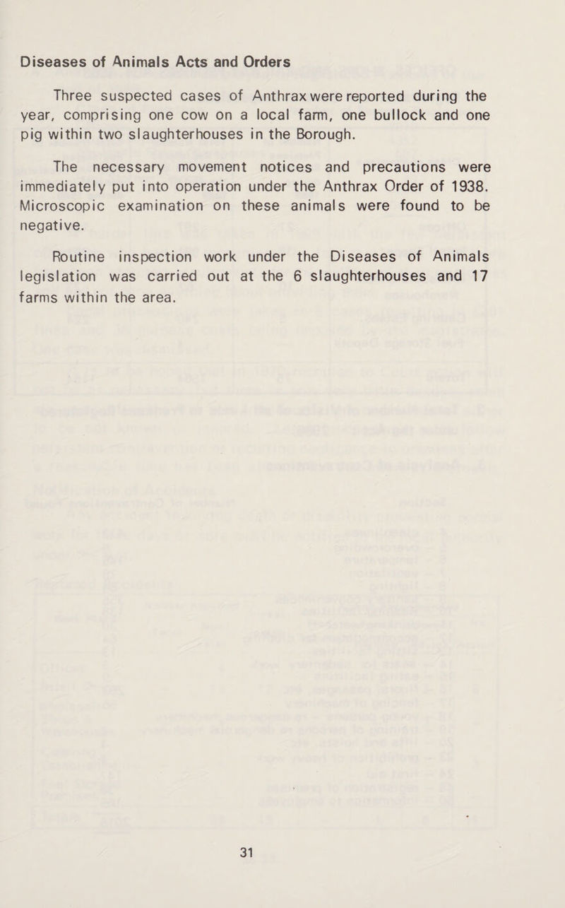 Diseases of Animals Acts and Orders Three suspected cases of Anthrax were reported during the year, comprising one cow on a local farm, one bullock and one pig within two slaughterhouses in the Borough. The necessary movement notices and precautions were immediately put into operation under the Anthrax Order of 1938. Microscopic examination on these animals were found to be negative. Routine inspection work under the Diseases of Animals legislation was carried out at the 6 slaughterhouses and 17 farms within the area.