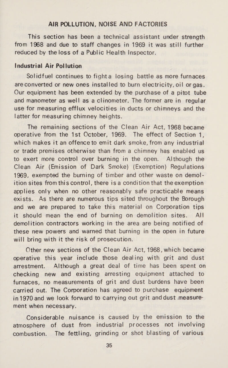 AIR POLLUTION, NOISE AND FACTORIES This section has been a technical assistant under strength from 1968 and due to staff changes in 1969 it was still further reduced by the loss of a Public Health Inspector. Industrial Air Pollution So I id fuel continues to fight a losing battle as more furnaces are converted or new ones installed to burn electricity, oil or gas. Our equipment has been extended by the purchase of a pitot tube and manometer as well as a clinometer. The former are in regular use for measuring efflux velocities in ducts or chimneys and the latter for measuring chimney heights. The remaining sections of the Clean Air Act, 1968 became operative from the 1st October, 1969. The effect of Section 1, which makes it an offence to emit dark smoke, from any industrial or trade premises otherwise than from a chimney has enabled us to exert more control over burning in the open. Although the Clean Air (Emission of Dark Smoke) (Exemption) Regulations 1969, exempted the burning of timber and other waste on demol¬ ition sites from this control, there is a condition that the exemption applies only when no other reasonably safe practicable means exists. As there are numerous tips sited throughout the Borough and we are prepared to take this material on Corporation tips it should mean the end of burning on demolition sites. All demolition contractors working in the area are being notified of these new powers and warned that burning in the open in future will bring with it the risk of prosecution. Other new sections of the Clean Air Act, 1968, which became operative this year include those dealing with grit and dust arrestment. Although a great deal of time has been spent on checking new and existing arresting equipment attached to furnaces, no measurements of grit and dust burdens have been carried out. The Corporation has agreed to purchase equipment in 1970 and we look forward to carrying out grit and dust .measure¬ ment when necessary. Considerable nuisance is caused by the emission to the atmosphere of dust from industrial processes not involving combustion. The fettling, grinding or shot blasting of various