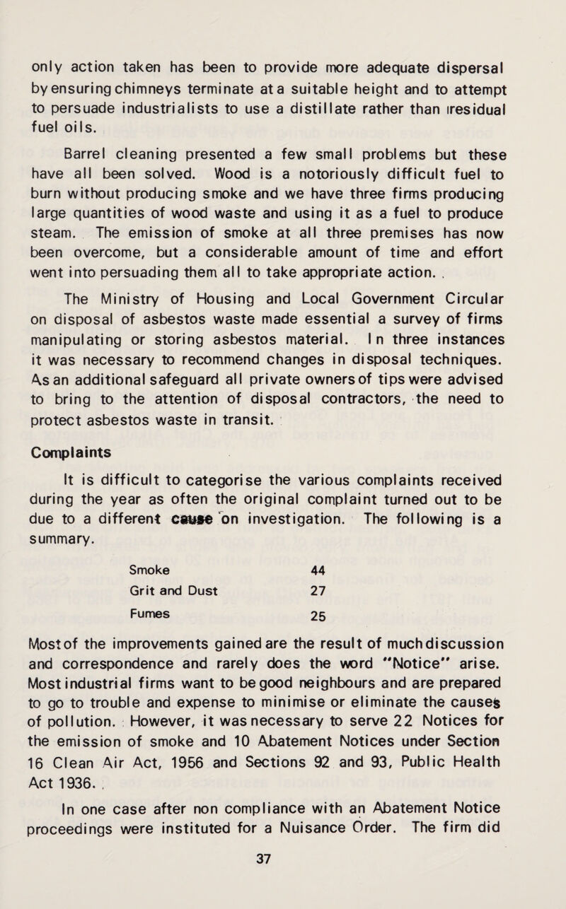 only action taken has been to provide more adequate dispersal by ensuring chimneys terminate at a suitable height and to attempt to persuade industrialists to use a distillate rather than iresidual fuel oils. Barrel cleaning presented a few small problems but these have all been solved. Wood is a notoriously difficult fuel to burn without producing smoke and we have three firms producing large quantities of wood waste and using it as a fuel to produce steam. The emission of smoke at all three premises has now been overcome, but a considerable amount of time and effort went into persuading them all to take appropriate action. . The Ministry of Housing and Local Government Circular on disposal of asbestos waste made essential a survey of firms manipulating or storing asbestos material. In three instances it was necessary to recommend changes in disposal techniques. As an additional safeguard all private owners of tips were advised to bring to the attention of disposal contractors, the need to protect asbestos waste in transit. Complaints It is difficult to categorise the various complaints received during the year as often the original complaint turned out to be due to a different cause on investigation. The following is a summary. Smoke 44 Grit and Dust 27 Fumes 25 Most of the improvements gained are the result of much discussion and correspondence and rarely does the word Notice arise. Most industrial firms want to be good neighbours and are prepared to go to trouble and expense to minimise or eliminate the causes of pollution. However, it was necessary to serve 22 Notices for the emission of smoke and 10 Abatement Notices under Section 16 Clean Air Act, 1956 and Sections 92 and 93, Public Health Act 1936. , In one case after non compliance with an Abatement Notice proceedings were instituted for a Nuisance Order. The firm did