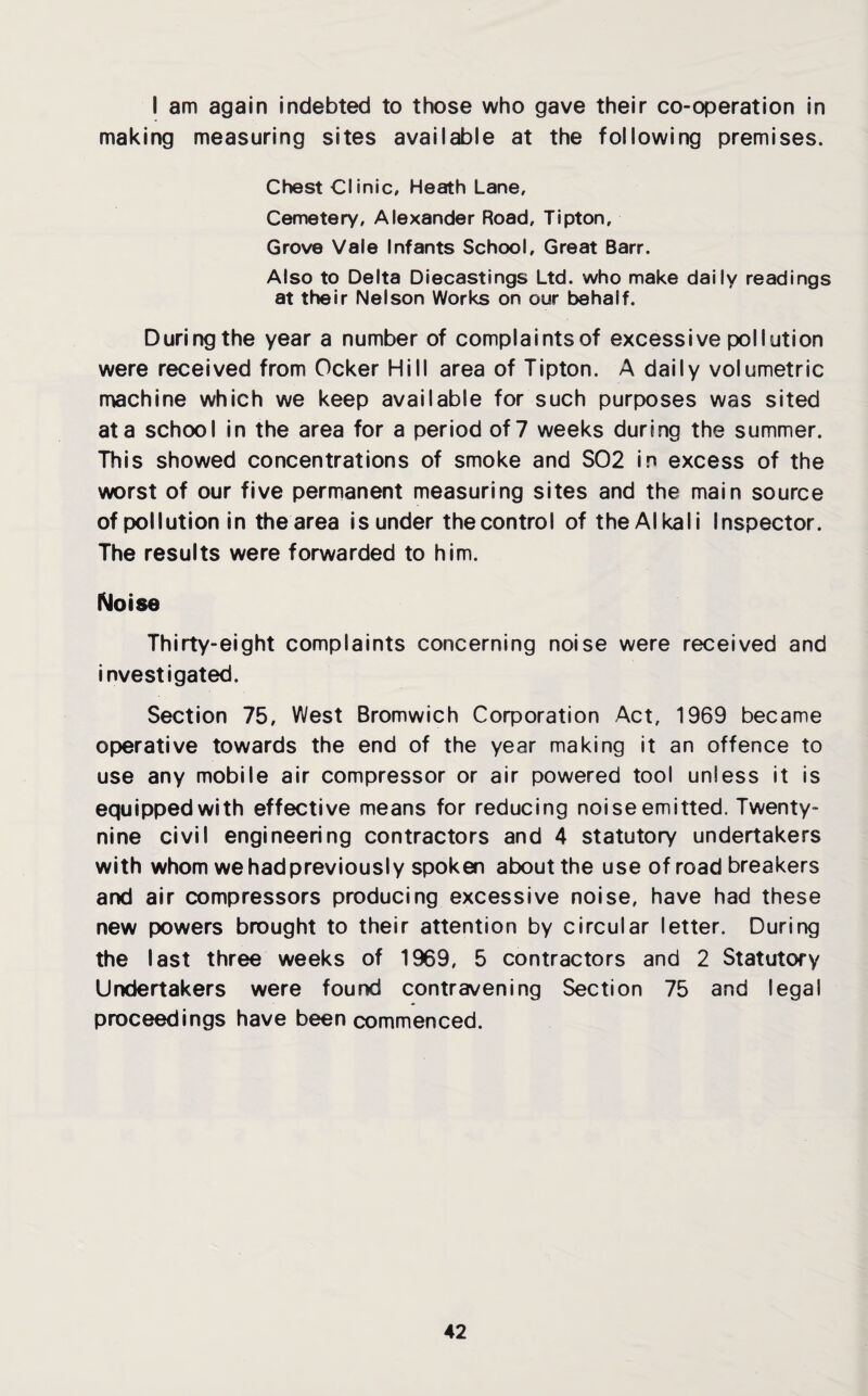 I am again indebted to those who gave their co-operation in making measuring sites available at the following premises. Chest Clinic, Heath Lane, Cemetery, Alexander Road, Tipton, Grove Vale Infants School, Great Barr. Also to Delta Diecastings Ltd. who make daily readings at their Nelson Works on our behalf. During the year a number of complaints of excessive pollution were received from Ocker Hill area of Tipton. A daily volumetric machine which we keep available for such purposes was sited at a school in the area for a period of 7 weeks during the summer. This showed concentrations of smoke and S02 in excess of the worst of our five permanent measuring sites and the main source of pollution in the area isunder thecontrol of the Alkali Inspector. The results were forwarded to him. Noise Thirty-eight complaints concerning noise were received and investigated. Section 75, West Bromwich Corporation Act, 1969 became operative towards the end of the year making it an offence to use any mobile air compressor or air powered tool unless it is equipped with effective means for reducing noise emitted. Twenty- nine civil engineering contractors and 4 statutory undertakers with whom we had previously spoken about the use of road breakers and air compressors producing excessive noise, have had these new powers brought to their attention by circular letter. During the last three weeks of 1969 , 5 contractors and 2 Statutory Undertakers were found contravening Section 75 and legal proceedings have been commenced.
