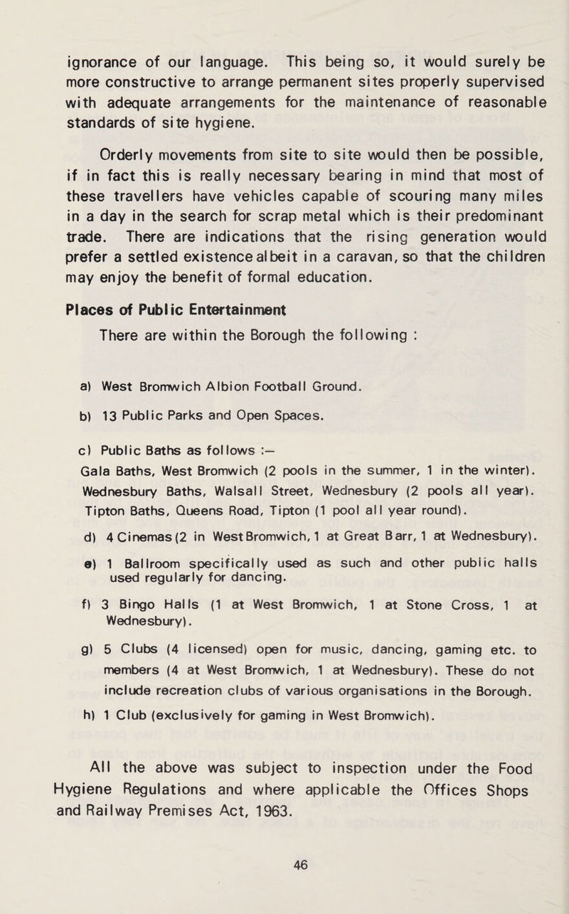 ignorance of our language. This being so, it would surely be more constructive to arrange permanent sites properly supervised with adequate arrangements for the maintenance of reasonable standards of site hygiene. Orderly movements from site to site would then be possible, if in fact this is really necessary bearing in mind that most of these travellers have vehicles capable of scouring many miles in a day in the search for scrap metal which is their predominant trade. There are indications that the rising generation would prefer a settled existence albeit in a caravan, so that the children may enjoy the benefit of formal education. Places of Public Entertainment There are within the Borough the following : a) West Bromwich Albion Football Ground. b) 13 Public Parks and Open Spaces. c) Public Baths as follows Gala Baths, West Bromwich (2 pools in the summer, 1 in the winter). Wednesbury Baths, Walsall Street, Wednesbury (2 pools all year). Tipton Baths, Queens Road, Tipton (1 pool all year round). d) 4 Cinemas (2 in West Bromwich, 1 at Great Barr, 1 at Wednesbury). e) 1 Ballroom specifically used as such and other public halls used regularly for dancing. f) 3 Bingo Halls (1 at West Bromwich, 1 at Stone Cross, 1 at Wednesbury). g) 5 Clubs (4 licensed) open for music, dancing, gaming etc. to members (4 at West Bromwich, 1 at Wednesbury). These do not include recreation clubs of various organisations in the Borough. h) 1 Club (exclusively for gaming in West Bromwich). All the above was subject to inspection under the Food Hygiene Regulations and where applicable the Offices Shops and Railway Premises Act, 1963.