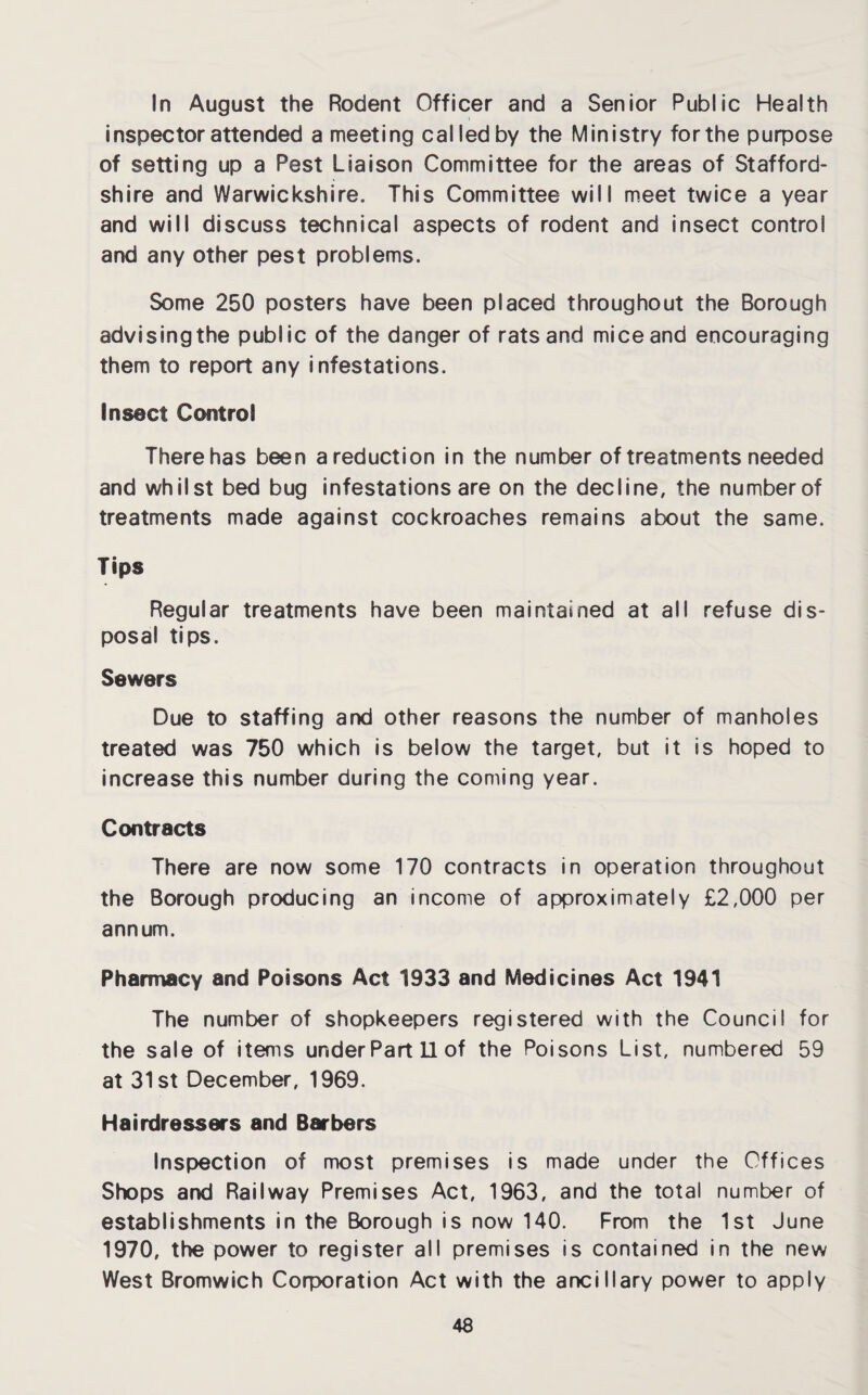 In August the Rodent Officer and a Senior Public Health inspector attended a meeting cal led by the Ministry for the purpose of setting up a Pest Liaison Committee for the areas of Stafford¬ shire and Warwickshire. This Committee will meet twice a year and will discuss technical aspects of rodent and insect control and any other pest problems. Some 250 posters have been placed throughout the Borough advisingthe public of the danger of rats and mice and encouraging them to report any infestations. Insect Control There has been areduction in the number of treatments needed and whilst bed bug infestations are on the decline, the number of treatments made against cockroaches remains about the same. Tips Regular treatments have been maintained at all refuse dis¬ posal tips. Sewers Due to staffing and other reasons the number of manholes treated was 750 which is below the target, but it is hoped to increase this number during the coming year. Contracts There are now some 170 contracts in operation throughout the Borough producing an income of approximately £2,000 per annum. Pharmacy and Poisons Act 1933 and Medicines Act 1941 The number of shopkeepers registered with the Council for the sale of items under Part 11 of the Poisons List, numbered 59 at 31st December, 1969. Hairdressers and Barbers Inspection of most premises is made under the Offices Shops and Railway Premises Act, 1963, and the total number of establishments in the Borough is now 140. From the 1st June 1970, the power to register all premises is contained in the new West Bromwich Corporation Act with the ancillary power to apply