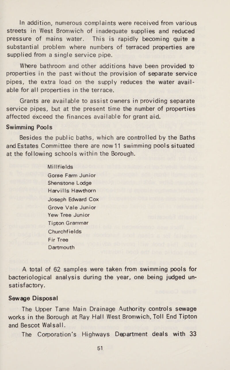In addition, numerous complaints were received from various streets in West Bromwich of inadequate supplies and reduced pressure of mains water. This is rapidly becoming quite a substantial problem where numbers of terraced properties are supplied from a single service pipe. Where bathroom and other additions have been provided to properties in the past without the provision of separate service pipes, the extra load on the supply reduces the water avail¬ able for all properties in the terrace. Grants are available to assist owners in providing separate service pipes, but at the present time the number of properties affected exceed the finances available for grant aid. Swimming Pools Besides the public baths, which are controlled by the Baths and Estates Committee there are now 11 swimming pools situated at the following schools within the Borough. Midfields Gorse Farm Junior Shenstone Lodge Harvills Hawthorn Joseph Edward Cox Grove Vale Junior Yew Tree Junior Tipton Grammar Churchf ields Fir Tree Dartmouth A total of 62 samples were taken from swimming pools for bacteriological analysis during the year, one being judged un¬ satisfactory. Sewage Disposal The Upper Tame Main Drainage Authority controls sewage works in the Borough at Ray Hall West Bromwich, Toll End Tipton and Bescot Walsall. The Corporation's Highways Department deals with 33