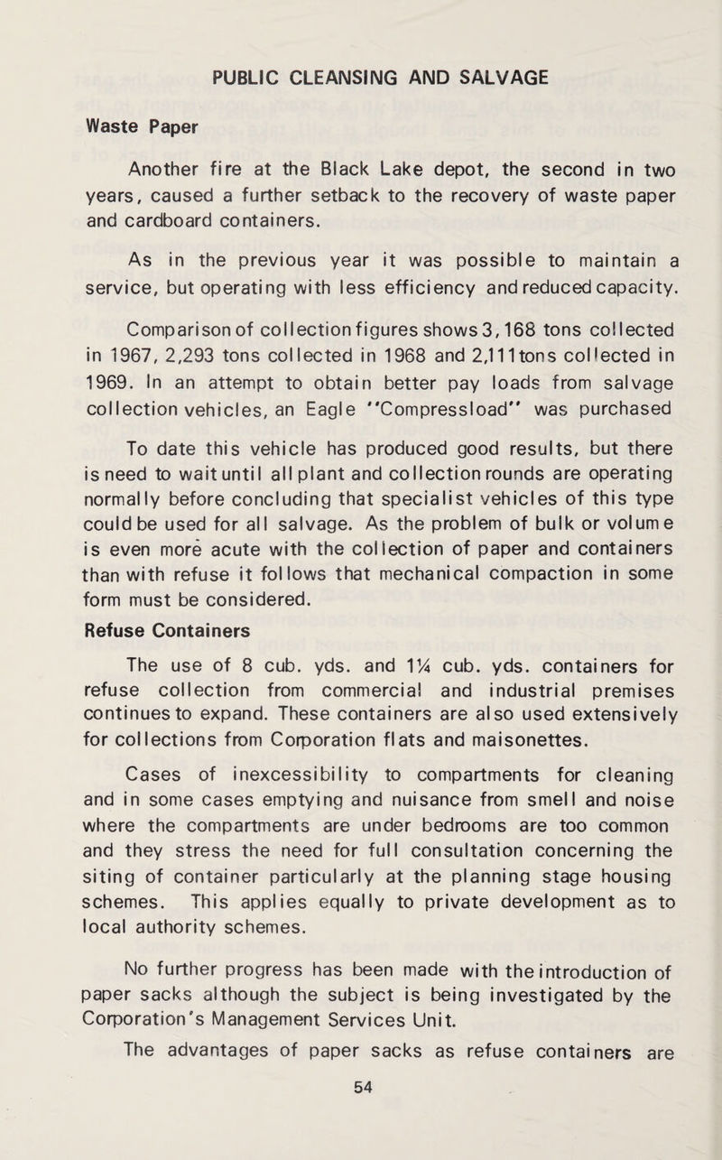 PUBLIC CLEANSING AND SALVAGE Waste Paper Another fire at the Black Lake depot, the second in two years, caused a further setback to the recovery of waste paper and cardboard containers. As in the previous year it was possible to maintain a service, but operating with less efficiency and reduced capacity. Comparison of collection figures shows 3,168 tons collected in 1967, 2,293 tons collected in 1968 and 2,111 tons collected in 1969. In an attempt to obtain better pay loads from salvage collection vehicles, an Eagle Compressload was purchased To date this vehicle has produced good results, but there is need to wait until all plant and collection rounds are operating normally before concluding that specialist vehicles of this type could be used for all salvage. As the problem of bulk or volume is even more acute with the collection of paper and containers than with refuse it follows that mechanical compaction in some form must be considered. Refuse Containers The use of 8 cub. yds. and 114 cub. yds. containers for refuse collection from commercial and industrial premises continues to expand. These containers are also used extensively for collections from Corporation flats and maisonettes. Cases of inexcessibility to compartments for cleaning and in some cases emptying and nuisance from smell and noise where the compartments are under bedrooms are too common and they stress the need for full consultation concerning the siting of container particularly at the planning stage housing schemes. This applies equally to private development as to local authority schemes. No further progress has been made with the introduction of paper sacks although the subject is being investigated by the Corporation's Management Services Unit. The advantages of paper sacks as refuse containers are