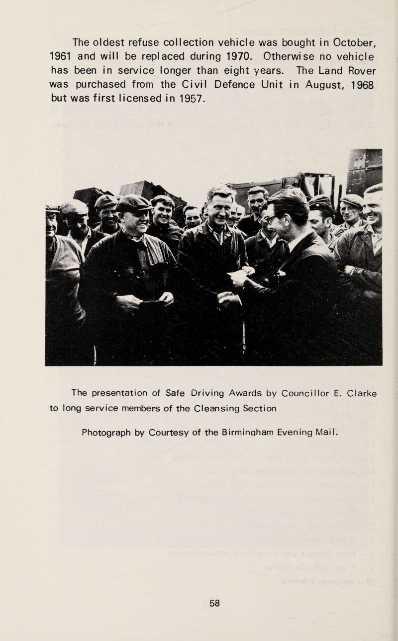 The oldest refuse collection vehicle was bought in October, 1961 and will be replaced during 1970. Otherwise no vehicle has been in service longer than eight years. The Land Rover was purchased from the Civil Defence Unit in August, 1968 but was first licensed in 1957. The presentation of Safe Driving Awards by Councillor E. Clarke to long service members of the Cleansing Section Photograph by Courtesy of the Birmingham Evening Mail.