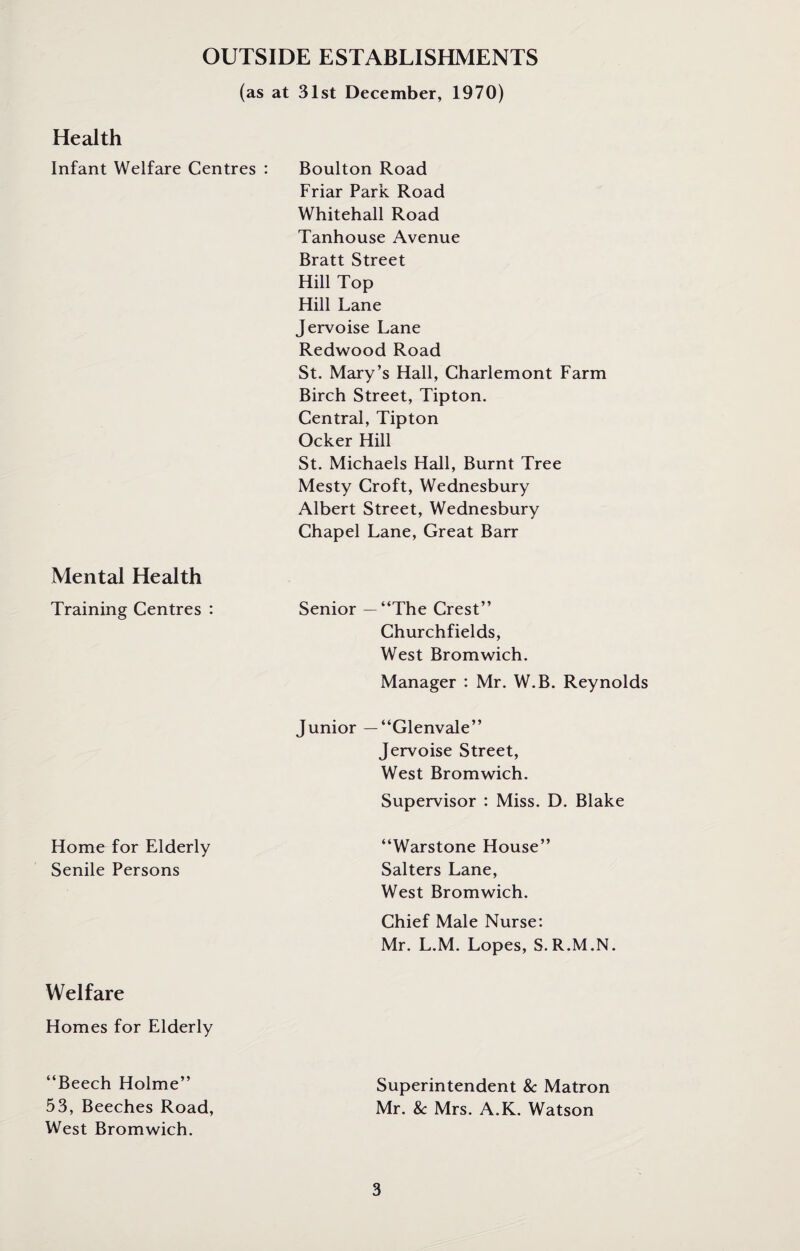 OUTSIDE ESTABLISHMENTS (as at 31st December, 1970) Health Infant Welfare Centres : Boulton Road Friar Park Road Whitehall Road Tanhouse Avenue Bratt Street Hill Top Hill Lane Jervoise Lane Redwood Road St. Mary’s Hall, Charlemont Farm Birch Street, Tipton. Central, Tipton Ocker Hill St. Michaels Hall, Burnt Tree Mesty Croft, Wednesbury Albert Street, Wednesbury Chapel Lane, Great Barr Mental Health Training Centres : Senior — “The Crest” Churchfields, West Bromwich. Manager : Mr. W.B. Reynolds Junior — “Glenvale” Jervoise Street, West Bromwich. Supervisor : Miss. D. Blake Home for Elderly Senile Persons “Warstone House” Salters Lane, West Bromwich. Chief Male Nurse: Mr. L.M. Lopes, S. R.M.N. Welfare Homes for Elderly “Beech Holme” 53, Beeches Road, West Bromwich. Superintendent 8c Matron Mr. 8c Mrs. A.K. Watson