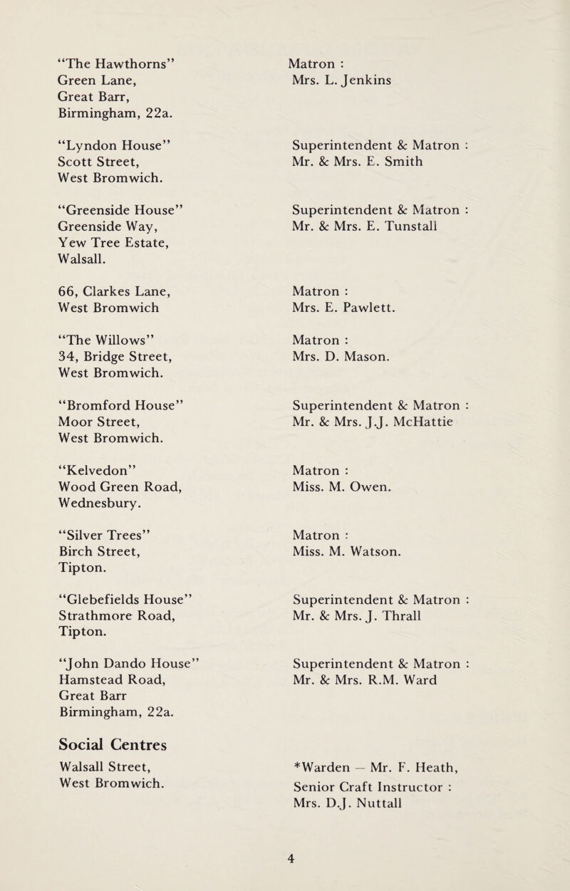 “The Hawthorns” Green Lane, Great Barr, Birmingham, 22a. Matron : Mrs. L. Jenkins “Lyndon House” Scott Street, West Bromwich. Superintendent 8c Matron Mr. 8c Mrs. E. Smith “Greenside House” Greenside Way, Yew Tree Estate, Walsall. Superintendent 8c Matron Mr. 8c Mrs. E. Tunstali 66, Clarkes Lane, West Bromwich Matron : Mrs. E. Pawlett. “The Willows” 34, Bridge Street, West Bromwich. Matron : Mrs. D. Mason. “Bromford House” Moor Street, West Bromwich. Superintendent 8c Matron Mr. 8c Mrs. J.J. McHattie “Kelvedon” Wood Green Road, Wednesbury. Matron : Miss. M. Owen. “Silver Trees” Birch Street, Tipton. Matron : Miss. M. Watson. “Glebefields House” Strathmore Road, Tipton. Superintendent 8c Matron Mr. & Mrs. J. Thrall “John Dando House” Hamstead Road, Great Barr Birmingham, 22a. Superintendent 8c Matron Mr. 8c Mrs. R.M. Ward Social Centres Walsall Street, West Bromwich. *Warden — Mr. F. Heath, Senior Craft Instructor : Mrs. D.J. Nuttall