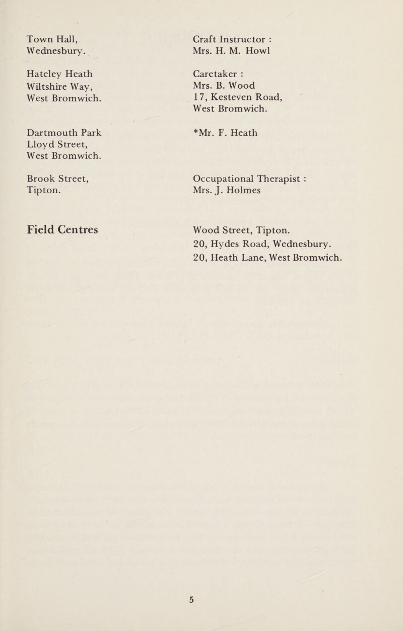 Town Hall, Wednesbury. Craft Instructor : Mrs. H. M. Howl Hateley Heath Wiltshire Way, West Bromwich. Caretaker : Mrs. B. Wood 17, Kesteven Road, West Bromwich. Dartmouth Park Lloyd Street, West Bromwich. *Mr. F. Heath Brook Street, Tipton. Occupational Therapist : Mrs. J. Holmes Field Centres Wood Street, Tipton. 20, Hydes Road, Wednesbury. 20, Heath Lane, West Bromwich.