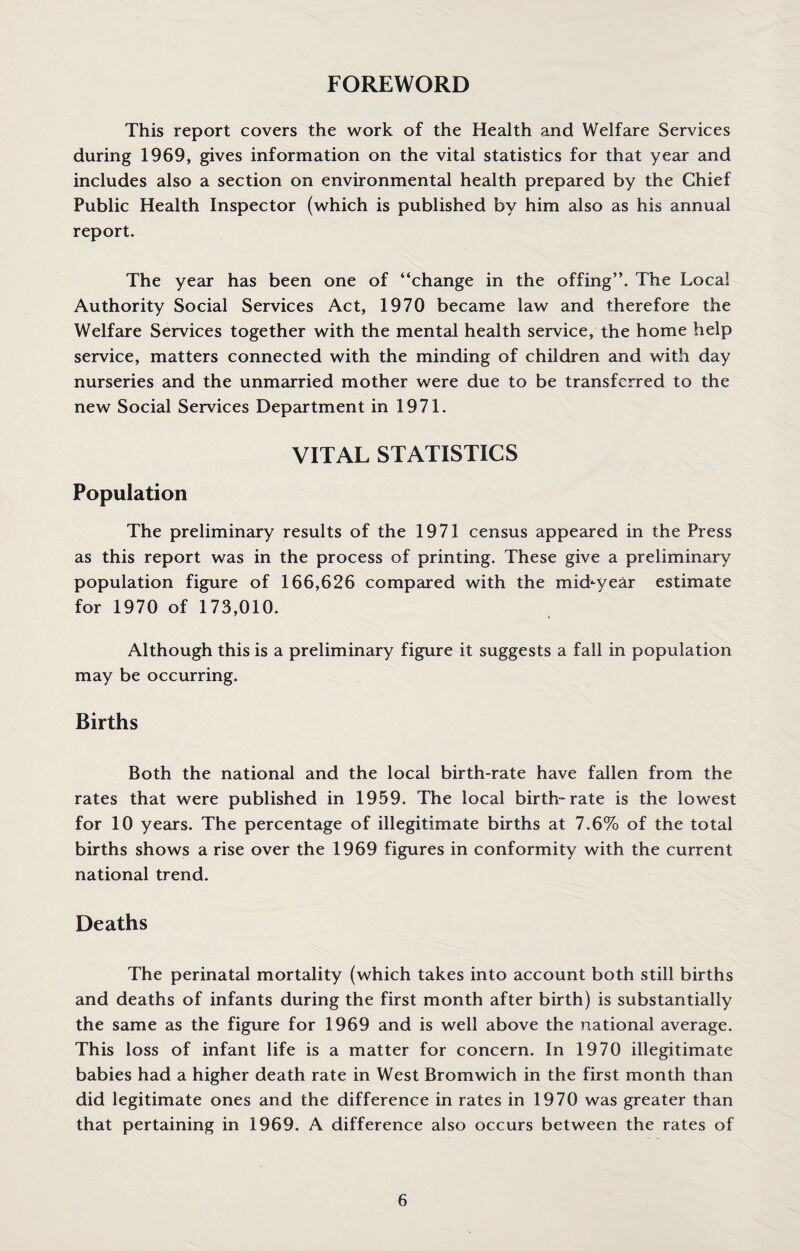 FOREWORD This report covers the work of the Health and Welfare Services during 1969, gives information on the vital statistics for that year and includes also a section on environmental health prepared by the Chief Public Health Inspector (which is published by him also as his annual report. The year has been one of “change in the offing’’. The Local Authority Social Services Act, 1970 became law and therefore the Welfare Services together with the mental health service, the home help service, matters connected with the minding of children and with day nurseries and the unmarried mother were due to be transferred to the new Social Services Department in 1971. VITAL STATISTICS Population The preliminary results of the 1971 census appeared in the Press as this report was in the process of printing. These give a preliminary population figure of 166,626 compared with the mkbyear estimate for 1970 of 173,010. Although this is a preliminary figure it suggests a fall in population may be occurring. Births Both the national and the local birth-rate have fallen from the rates that were published in 1959. The local birth-rate is the lowest for 10 years. The percentage of illegitimate births at 7.6% of the total births shows a rise over the 1969 figures in conformity with the current national trend. Deaths The perinatal mortality (which takes into account both still births and deaths of infants during the first month after birth) is substantially the same as the figure for 1969 and is well above the national average. This loss of infant life is a matter for concern. In 1970 illegitimate babies had a higher death rate in West Bromwich in the first month than did legitimate ones and the difference in rates in 1970 was greater than that pertaining in 1969. A difference also occurs between the rates of