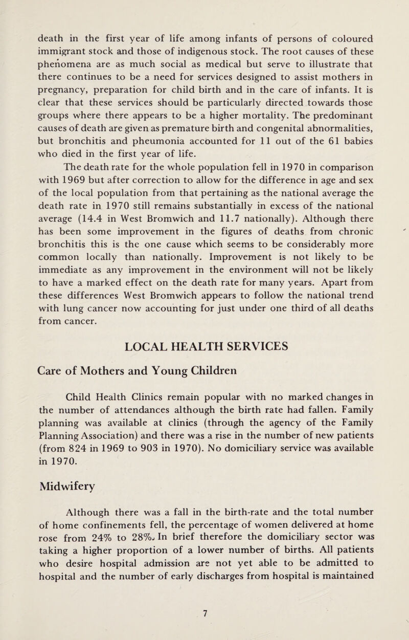 death in the first year of life among infants of persons of coloured immigrant stock and those of indigenous stock. The root causes of these phenomena are as much social as medical but serve to illustrate that there continues to be a need for services designed to assist mothers in pregnancy, preparation for child birth and in the care of infants. It is clear that these services should be particularly directed towards those groups where there appears to be a higher mortality. The predominant causes of death are given as premature birth and congenital abnormalities, but bronchitis and pheumonia accounted for 11 out of the 61 babies who died in the first year of life. The death rate for the whole population fell in 1970 in comparison with 1969 but after correction to allow for the difference in age and sex of the local population from that pertaining as the national average the death rate in 1970 still remains substantially in excess of the national average (14.4 in West Bromwich and 11.7 nationally). Although there has been some improvement in the figures of deaths from chronic bronchitis this is the one cause which seems to be considerably more common locally than nationally. Improvement is not likely to be immediate as any improvement in the environment will not be likely to have a marked effect on the death rate for many years. Apart from these differences West Bromwich appears to follow the national trend with lung cancer now accounting for just under one third of all deaths from cancer. LOCAL HEALTH SERVICES Care of Mothers and Young Children Child Health Clinics remain popular with no marked changes in the number of attendances although the birth rate had fallen. Family planning was available at clinics (through the agency of the Family Planning Association) and there was a rise in the number of new patients (from 824 in 1969 to 903 in 1970). No domiciliary service was available in 1970. Midwifery Although there was a fall in the birth-rate and the total number of home confinements fell, the percentage of women delivered at home rose from 24% to 28%.. In brief therefore the domiciliary sector was taking a higher proportion of a lower number of births. All patients who desire hospital admission are not yet able to be admitted to hospital and the number of early discharges from hospital is maintained