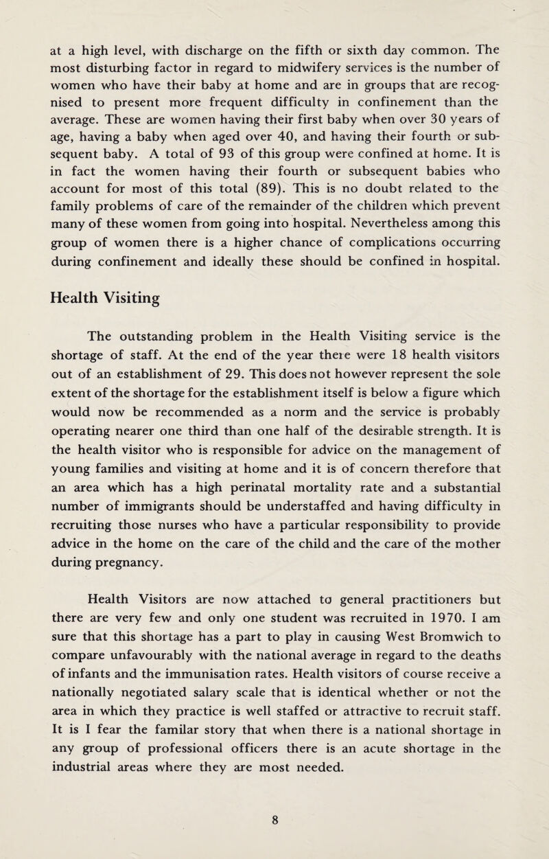 at a high level, with discharge on the fifth or sixth day common. The most disturbing factor in regard to midwifery services is the number of women who have their baby at home and are in groups that are recog¬ nised to present more frequent difficulty in confinement than the average. These are women having their first baby when over 30 years of age, having a baby when aged over 40, and having their fourth or sub¬ sequent baby. A total of 93 of this group were confined at home. It is in fact the women having their fourth or subsequent babies who account for most of this total (89). This is no doubt related to the family problems of care of the remainder of the children which prevent many of these women from going into hospital. Nevertheless among this group of women there is a higher chance of complications occurring during confinement and ideally these should be confined in hospital. Health Visiting The outstanding problem in the Health Visiting service is the shortage of staff. At the end of the year there were 18 health visitors out of an establishment of 29. This does not however represent the sole extent of the shortage for the establishment itself is below a figure which would now be recommended as a norm and the service is probably operating nearer one third than one half of the desirable strength. It is the health visitor who is responsible for advice on the management of young families and visiting at home and it is of concern therefore that an area which has a high perinatal mortality rate and a substantial number of immigrants should be understaffed and having difficulty in recruiting those nurses who have a particular responsibility to provide advice in the home on the care of the child and the care of the mother during pregnancy. Health Visitors are now attached to general practitioners but there are very few and only one student was recruited in 1970. I am sure that this shortage has a part to play in causing West Bromwich to compare unfavourably with the national average in regard to the deaths of infants and the immunisation rates. Health visitors of course receive a nationally negotiated salary scale that is identical whether or not the area in which they practice is well staffed or attractive to recruit staff. It is I fear the familar story that when there is a national shortage in any group of professional officers there is an acute shortage in the industrial areas where they are most needed.