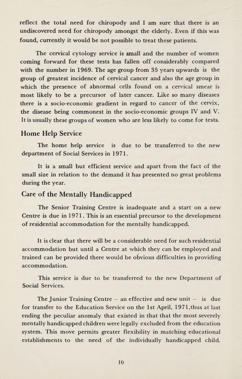reflect the total need for chiropody and I am sure that there is an undiscovered need for chiropody amongst the elderly. Even if this was found, currently it would be not possible to treat these patients. The cervical cytology service is small and the number of women coming forward for these tests has fallen off considerably compared with the number in 1969. The age group from 35 years upwards is the group of greatest incidence of cervical cancer and also the age group in which the presence of abnormal cells found on a cervical smear is most likely to be a precursor of later cancer. Like so many diseases there is a socio-economic gradient in regard to cancer of the cervix, the disease being commonest in the socio-economic groups IV and V. It is usually these groups of women who are less likely to come for tests. Home Help Service The home help service is due to be transferred to the new department of Social Services in 1971. It is a small but efficient service and apart from the fact of the small size in relation to the demand it has presented no great problems during the year. Care of the Mentally Handicapped The Senior Training Centre is inadequate and a start on a new Centre is due in 1971. This is an essential precursor to the development of residential accommodation for the mentally handicapped. It is clear that there will be a considerable need for such residential accommodation but until a Centre at which they can be employed and trained can be provided there would be obvious difficulties in providing accommodation. This service is due to be transferred to the new Department of Social Services. The Junior Training Centre — an effective and new unit — is due for transfer to the Education Service on the 1st April, 1971,thus at last ending the peculiar anomaly that existed in that that the most severely mentally handicapped children were legally excluded from the education system. This move permits greater flexibility in matching educational establishments to the need of the individually handicapped child.