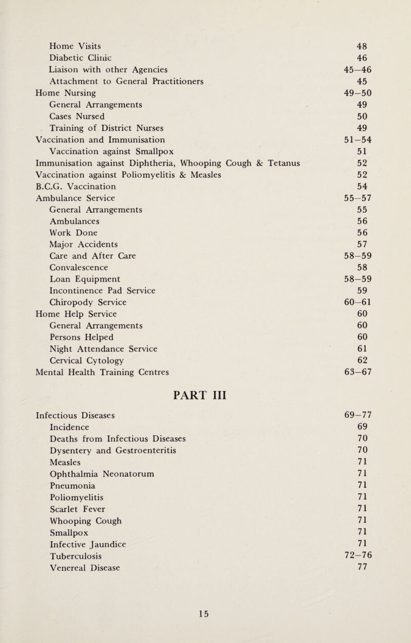 Home Visits 48 Diabetic Clinic 46 Liaison with other Agencies 45—46 Attachment to General Practitioners 45 Home Nursing 49—50 General Arrangements 49 Cases Nursed 50 Training of District Nurses 49 Vaccination and Immunisation 51—54 Vaccination against Smallpox 51 Immunisation against Diphtheria, Whooping Cough & Tetanus 52 Vaccination against Poliomyelitis & Measles 52 B.C.G. Vaccination 54 Ambulance Service 55—57 General Arrangements 55 Ambulances 56 Work Done 56 Major Accidents 57 Care and After Care 58—59 Convalescence 58 Loan Equipment 58—59 Incontinence Pad Service 59 Chiropody Service 60—61 Home Help Service 60 General Arrangements 60 Persons Helped 60 Night Attendance Service 61 Cervical Cytology 62 Mental Health Training Centres 63—67 PART III Infectious Diseases 69—77 Incidence 69 Deaths from Infectious Diseases 70 Dysentery and Gestroenteritis 70 Measles 71 Ophthalmia Neonatorum 71 Pneumonia 71 Poliomyelitis 71 Scarlet Fever 71 Whooping Cough 71 Smallpox 71 Infective Jaundice 71 Tuberculosis 72—76 Venereal Disease 77