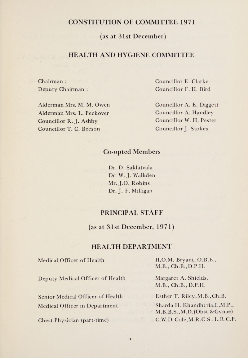 CONSTITUTION OF COMMITTEE 1971 (as at 31st December) HEALTH AND HYGIENE COMMITTEE Chairman : Deputy Chairman : Alderman Mrs. M. M. Owen Alderman Mrs. L. Peckover Councillor R. J. Ashby Councillor T. C. Beeson Councillor E. Clarke Councillor F. H. Bird Councillor A. E. Diggett Councillor A. Handley Councillor W. H. Pester Councillor J. Stokes Co-opted Members Dr. D. Saklatvala Dr. W. J. Walkden Mr. J.O. Robins Dr. J. F. Milligan PRINCIPAL STAFF (as at 31st December, 1971) HEALTH DEPARTMENT Medical Officer of Health Deputy Medical Officer of Health Senior Medical Officer of Health Medical Officer in Department Chest Physician (part-time) H.O.M. Bryant, O.B.E., M.B., Ch.B.,D.P.H. Margaret A. Shields, M.B., Ch.B., D.P.H. Esther T. Riley,M.B.,Ch.B. Sharda H. Khandheria,L.M.P., M.B.B.S.,M.D.(Obst.&Gynae) C.W.D. Cole,M.R.C.S., E.R.C.P.
