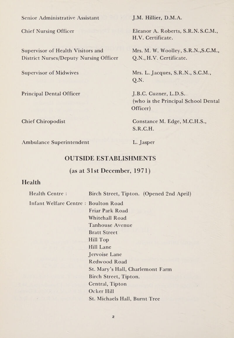 Senior Administrative Assistant Chief Nursing Officer Supervisor of Health Visitors and District Nurses/Deputy Nursing Officer Supervisor of Midwives Principal Dental Officer Chief Chiropodist Ambulance Superintendent J.M. Hillier, D.M.A. Eleanor A. Roberts, S.R.N. S.C.M., H.V. Certificate. Mrs. M. W. Woolley, S.R.N.,S.C.M., Q.N., II.V. Certificate. Mrs. L. Jacques, S.R.N., S.C.M., Q.N. J.B.C. Cuzner, L.D.S. (who is the Principal School Dental Officer) Constance M. Edge, M.C.H.S., S.R.C.H. L. Jasper OUTSIDE ESTABLISHMENTS (as at 31st December, 1971) Health Health Centre : Birch Street, Tipton. (Opened 2nd April) Infant Welfare Centre : Boulton Road Friar Park Road Whitehall Road Tanhouse Avenue Bratt Street Hill Top Hill Lane Jervoise Lane Redwood Road St. Mary’s Hall, Charlemont Farm Birch Street, Tipton. Central, Tipton Ocker Hill St. Michaels Hall, Burnt Tree