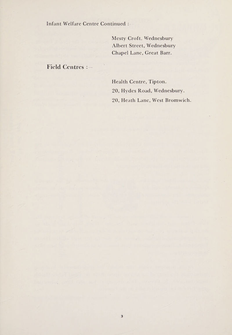 Infant Welfare Centre Continued : Mesty Croft. Wednesbury Albert Street, Wednesbury Chapel Lane, Great Barr. Field Centres : Health Centre, Tipton. 20, Hydes Road, Wednesbury. 20, Heath Lane, West Bromwich.
